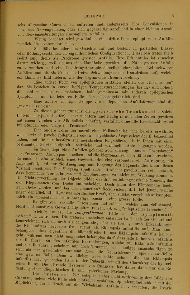 seits allgemeine Convulsioneii auftreten und andererseits blos Convulsioiien in einzelnen Nervengebieten, oder sich gegenseitig anreihend in einer kleinen Anzahl von Nervenausbreitnngen (incomplete Anfälle). Wenig beachtet wird gewöhnlich eine dritte Form epileptischer Anfälle, nämlich die „vasomotorische“. Sie fällt besonders im Gesichte auf und besteht in partiellen Blässe- oder Röthimgszuständen in eigeiithümlichen Configurationen. Dieselben treten theils isolirt auf, theils als Prodrome grosser Anfälle. Ihre Erkenntniss ist zunächst darum wichtig, weil sie uns eine Handhabe gewährt, die Nähe grosser Anfälle zu vermuthen und eine Coupirungstherapie derselben einzuleiten. Bei schweren Anfällen und oft als Prodi'ome treten Schwellungen der Hautdrüsen auf, welche ein ähnliches Bild liefern, wie der beginnende Brom-Ausschlag. Eine andere Form von epileptischen Anfällen stellen die „thermischen“ dar. Sie bestehen in kurzen heftigen Temperaturserhöhungen (bis 42® und höher), die bald mehr isolirt erscheinen, bald gemeinsam mit anderen epileptischen Symptomen, und im letzteren Falle höchst lebensgefährlich sind. Eine andere wichtige Gruppe von epileptischen Anfallsformen sind die „moralischen“. Zu diesen gehört zunächst die „periodische Trunksucht“. Solche Individuen (Quartalsäufer), sonst nüchtern und häufig in normalen Zeiten geradezu mit einem Abscheu vor Alkoholicis behaftet, verfallen ohne alle Resistenzfähigkeit für Stunden oder Tage in Trunksucht. Eine andere Form der moralischen Fallsucht ist jene bereits erwähnte, welche wir als psycho-epileptische oder als psychisches Aequivalent der E. bezeichnet haben, und die nur insofern zur moralischen E. gehören, als in ihnen mit einer bestimmten Gesetzmässigkeit unsittliche und criminelle Acte begangen werden. Zu den epileptischen Anfällen gehören auch die sogenannten „Obsessionen“ der Franzosen. Als Typus derselben sind die kleptomanischen Anfälle zu betrachten. Es entsteht beim Anblick eines Gegenstandes eine vasomotorische Aufregung, ein Angstgefühl, und nur die Aneignung und Bergung des Gegenstandes kann diesen Zustand beseitigen. Der Vorgang spielt sich mit solcher psychischer Vehemenz ab, dass hemmende Vorstellungen und Empfindungen gar nicht zur Wirkung kommen. Die Nichtverwerthung der Objecte bildet das ditferentialdiagnostische Moment, das den Kleptomanen vom Diebe unterscheidet. Doch kann der Kleptomane leicht zum Diebe werden, und bei den „honetten“ Recidivisten, d. i. bei jenen, welche gegen den Ruckfall mit grosser moralischer Kraft, aber zuletzt vergeblich ankämpfen spielt ein momentaner obsessionsartiger Zustand eine grosse Rolle. ^ ’ nr 1 sexuelle Obsessionen und solclie, welche zum Selbstmord Mord und sonstigen Gewaltthätigkeiteii führen. (S. a. „Epileptisches Irresein“.) ’ ^ Vichtig ist es, die „idiopathischen“ Fälle von der , syin ntom ati- sc en E. zu trennen. Die ersteren erscheinen entweder bald nach der Geburt und kennzeichnen sich dadurch als congenitale oder sie frptpn /im. n i-» i i und zur E. führen, scheinen mir doch Traumen^ viel häiifür ^ sein, als man gewöhnlich annimmt Auch üip p i anzuschuldigen zu eine gewisse Rolle. Mm 3,Uci,el Geburts .•aumen spielen sweifellos infanlilis liervorgelienden Fälle in der pW ftsMt oft den sehen E. an. Die „Grande Hysterie“ von Charcot i!‘, a ,,° V®'™' deutung einer idiopathischen E. mit hysteriselier Färb,mg. Charcot, indem\wc Fälle''sich einfache otliwendig dem Bilde von