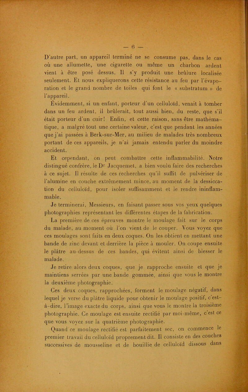 D’autre part, un appareil terminé ne se consume pas, dans le cas où une allumette, une cigarette ou même un charbon ardent vient à être posé dessus. Il s’y produit une brûlure localisée seulement. Et nous expliquerons cette résistance au feu par l’évapo- ration et le grand nombre de toiles qui font le « substratum » de l’appareil. Evidemment, si un enfant, porteur d’un celluloïd, venait à tomber dans un feu ardent, il brûlerait, tout aussi bien, du reste, que s’il était porteur d’un cuir! Enfin, et cette raison, sans être mathéma- tique, a malgré tout une certaine valeur, c’est que pendant les années que j’ai passées à Berk-sur-Mer, au milieu de malades très nombreux portant de ces appareils, je n’ai jamais entendu parler du moindre accident. Et cependant, on peut combattre cette inflammabilité. Notre distingué confrère, le D'' Jacqueniet, a bien voulu faire des recherches à ce sujet. Il résulte de ces recherches qu’il suffit de pulvériser de l’alumine en couche extrêmement mince, au moment de la dessicca- tion du celluloïd, pour isoler suffisamment et le rendre ininflam- mable. Je terminerai, Messieurs, en faisant passer sous vos yeux quelques photographies représentant les différentes étapes de la fabrication. La première de ces épreuves montre le moulage fait sur le corps du malade, au moment où l’on vient de le couper. Vous voyez que ces moulages sont faits en deux coques. On les obtient en mettant une bande de zinc devant et derrière la pièce à mouler. On coupe ensuite le plâtre au-dessus de ces bandes, qui évitent ainsi de blesser le malade. Je retire alors deux coques, que je rapproche ensuite et que je maintiens serrées par une bande gommée, ainsi que vous le montre la deuxième photographie. Ces deux coques, rapprochées, forment le moulage négatif, dans lequel je verse du plâtre liquide pour obtenir le moulage positif, c’est- â-dire, Limage exacte du corps, ainsi que vous le montre la troisième photographie. Ce moulage est ensuite rectifié par moi-même, c est ce que vous voyez sur la quatrième photographie. Quand ce moulage rectifié est parfaitement sec, on commence le premier travail du celluloïd proprement dit. Il consiste en des couches successives de mousseline et de bouillie de celluloïd dissous dans