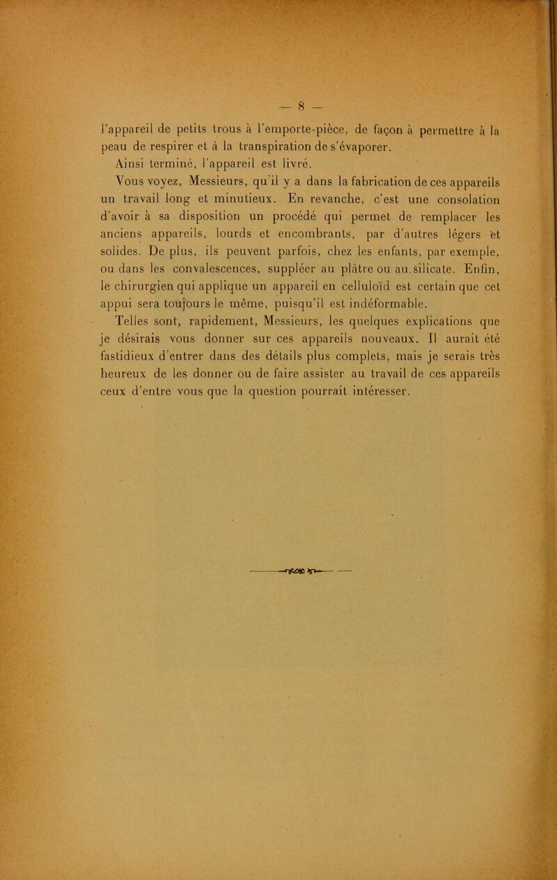 < - t ' . , ' -- ■ » ■ ^ . -- 8 — l’appareil de petits trous à l’emporte-pièce, de façon à permettre à la peau de respirer et à la transpiration de s’évaporer. Ainsi terminé, l’appareil est livré. Vous voyez. Messieurs, qu'il y a dans la fabrication de ces appareils un travail long et minutieux. En revanche, c’est une consolation d’avoir à sa disposition un procédé qui permet de remplacer les anciens appareils, lourds et encombrants, par d’autres légers 'et solides. De plus, ils peuvent parfois, chez les enfants, par exemple, ou dans les convalescences, suppléer au plâtre ou au.silicate. Enfin, le chirurgien qui applique un appareil en celluloïd est certain que cet appui sera toujours le même, puisqu’il est indéformable. Telles sont, rapidement, iMessieurs, les quelques explications que je désirais vous donner sur ces appareils nouveaux. Il aurait été fastidieux d’entrer dans des détails plus complets, mais je serais très heureux de les donner ou de faire assister au travail de ces appareils ceux d’entre vous que la question pourrait intéresser.