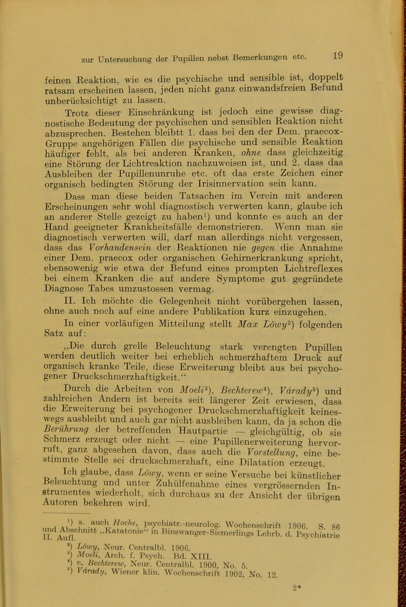 feinen Reaktion, wie es die psychische xmd sensible ist, doppelt ratsam erscheinen lassen, jeden nicht ganz ein wandsfreien Befund unberücksichtigt zu lassen. Trotz dieser Einschränkung ist jedoch eine gewisse diag- nostische Bedeutung der psychischen und sensiblen Reaktion nicht abzusprechen. Bestehen bleibtt 1. dass bei den der Dem. praecox- Gruppe angehörigen Fällen die psychische und sensible Reaktion häufiger fehlt, als bei anderen Banken, ohne dass gleichzeitig eine Störung der Lichtreaktion nachzuweisen ist, imd 2. dass das Ausbleiben der Pupillenunruhe etc. oft das erste Zeichen einer organisch bedingten Störimg der Irisinnervation sein kann. Dass man diese beiden Tatsachen im Verein mit anderen Erscheinungen sehr wohl diagnostisch verwerten kann, glaube ich an anderer Stelle gezeigt zu haben und konnte es auch an der Hand geeigneter Krankheitsfälle demonstrieren. Wenn man sie diagnostisch verwerten will, darf man allerdings nicht vergessen, dass das Vorhandensein der Reaktionen nie gegen die Annahme einer Dem. praecox oder organischen Gehirnerkrankimg spricht, ebensowenig wie etwa der Befund eines prompten Lichtreflexes bei einem Kranken die auf andere Symptome gut gegründete Diagnose Tabes umzustossen vermag. II. Ich möchte die Gelegenheit nicht vorübergehen lassen, ohne auch noch auf eine andere Publikation kurz einzugehen. In einer vorläufigen Mitteilung stellt Max Löivy-) folgenden Satz auf: ,,Die durch grelle Beleuchtung stark verengten Pupillen werden deuthch weiter bei erheblich schmerzhaftem Druck auf organisch kranke Teile, diese Erweiterung bleibt aus bei psycho- gener Druckschmerzhaftigkeit. ‘ ‘ Durch die Arbeiten von Moeli^), Bechterew^), Vdrady^) und zahlreichen Andern ist bereits seit längerer Zeit erwiesen, dass die Erweiterung bei psychogener Druckschmerzhaftigkeit keines- wegs ausbleibt und auch gar nicht ausbleiben kann, da ja schon die Berührung der betreffenden Hautpartie — gleichgültig, ob sie Schmerz erzeugt oder nicht — eine Pupillenerweiterung hervor- ruft, ganz abgesehen davon, dass auch die Vorstellung, eine be- stimmte Stelle sei druckschmerzhaft, eine Dilatation erzeugt. Ich glaube, dass Löioy, wenn er seine Versuche bei künstlicher Beleuchtung und unter Zuhülfenahme eines vergrössernden In- strumentes wiederholt, sich durchaus zu der Ansicht der übrisen Autoren bekehren wird. ® j f’ P* *^_ycüiatr.-neui’olog. Wochenschrift II ..Katatonie“ in Binswanger-Siemerhngs Lehrb. *) Löwy, Neur. Centralbl. 1906. Moeli, Arch. f. Psych. Bd. XIII. ‘) V, Bechterew, Neur. Centralbl. 1900, No. 5. ®) Vdrady, Wiener Idin. Wochenschrift 1902, No. 12. 1906. S. 86 d. Psychiatrie