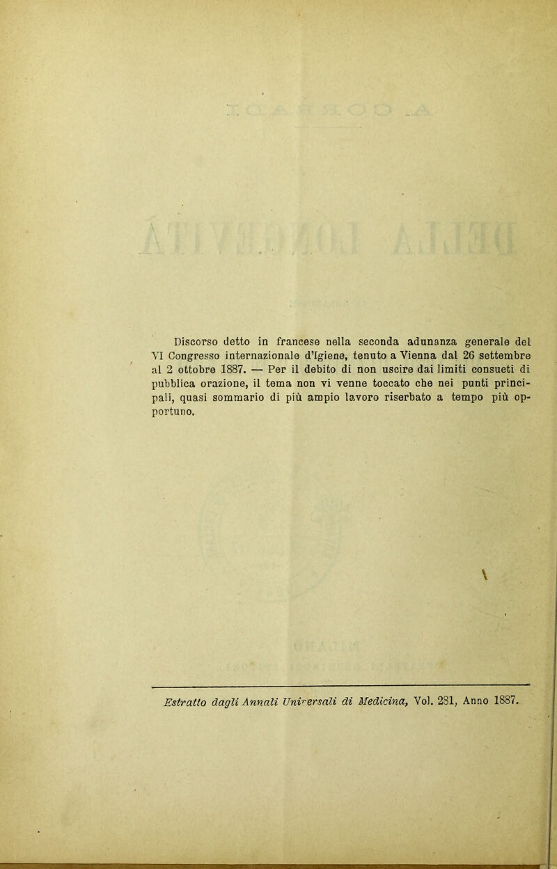 VI Congresso internazionale d’igiene, tenuto a Vienna dal 26 settembre al 2 ottobre 1887. — Per il debito di non uscire dai limiti consueti di pubblica orazione, il tema non vi venne toccato che nei punti princi- pali, quasi sommario di più ampio lavoro riserbato a tempo più op- portuno. \ Estratto dagli Annali Unv'ersali di Medicina, Voi. 281, Anno 1887.