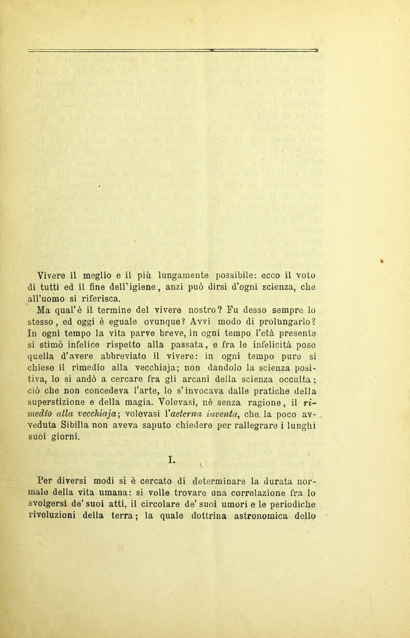 di tutti ed il fine deir igiene, anzi può dirsi d’ogni scienza, che all’uomo si riferisca. Ma qual’è il termine del vivere nostro? Fu desso sempre lo stesso, ed oggi è eguale ovunque? Avvi modo di prolungarlo? In ogni tempo la vita parve breve, in ogni tempo l’età presente si stimò infelice rispetto alla passata, e fra le infelicità pose quella d’avere abbreviato il vivere: in ogni tempo pure si chiese il rimedio alla vecchiaja; non dandolo la scienza posi- tiva, lo si andò a cercare fra gli arcani della scienza occulta ; ciò che non concedeva l’arte, lo s’invocava dalle pratiche della superstizione e della magia. Volevasi, nè senza ragione, il medio alla vecchiaja; volevasi Vaeterna inventa^ che. la poco av- , veduta Sibilla non aveva saputo chiedere per rallegrare i lunghi suoi giorni. I. Per diversi modi si è cercato di determinare la durata nor- male della vita umana: si volle trovare una correlazione fra lo svolgersi de’ suoi atti, il circolare de’ suoi umori e le periodiche rivoluzioni della terra ; la quale dottrina astronomica dello