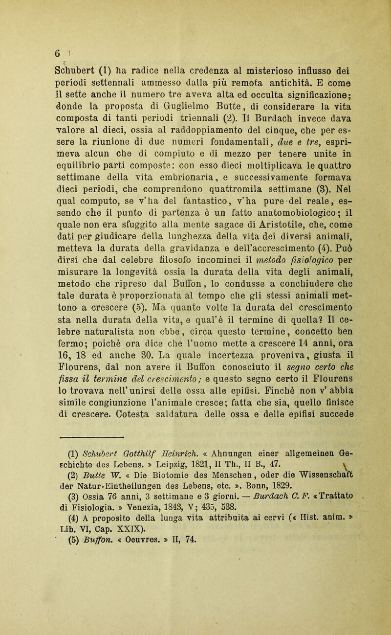 Schubert (l) ha radice nella credenza al misterioso influsso dei periodi settennali ammesso dalla più remota antichità. E come il sette anche il numero tre aveva alta ed occulta significazione; donde la proposta di Guglielmo Butte, di considerare la vita composta di tanti periodi triennali (2), Il Burdach invece dava valore al dieci, ossia al raddoppiamento del cinque, che per es- sere la riunione di due numeri fondamentali, due e tre, espri- meva alcun che di compiuto e di mezzo per tenere unite in equilibrio parti composte: con esso dieci moltiplicava le quattro settimane della vita embrionaria, e successivamente formava dieci periodi, che comprendono quattromila settimane (3). Nel qual computo, se v’ha del fantastico, v’ha pure del reale, es- sendo che il punto di partenza è un fatto anatomobiologico ; il quale non era sfuggito alla mente sagace di Aristotile, che, come dati per giudicare della lunghezza della vita dei diversi animali, metteva la durata della gravidanza e dell’accrescimento (4). Può dirsi che dal celebre filosofo incominci il metodo fisiologico per misurare la longevità ossia la durata della vita degli animali, metodo che ripreso dal Buffon, lo condusse a conchiudere che tale durata è proporzionata al tempo che gli stessi animali met- tono a crescere (5). Ma quante volte la durata del crescimento sta nella durata della vita, e qual’è il termine di quella? Il ce- lebre naturalista non ebbe, circa questo termine, concetto ben fermo; poiché ora dice che l’uomo mette a crescere 14 anni, ora 16, 18 ed anche 30. La quale incertezza proveniva, giusta il Flourens, dal non avere il Buffon conosciuto il segno certo che fissa il termine del crescimento ; e questo segno certo il Flourens lo trovava nell’unirsi delle ossa alle epifisi. Finché non v’abbia simile congiunzione l’animale cresce; fatta che sia, quello finisce di crescere. Cotesta saldatura delle ossa e delle epifisi succede (1) Schubert Gotthilf Heinrich. « Ahnungen einer allgemeìnea Ge- gchichte des Lebens. » Leipzig, 1821, Il Th., II B., 47. ^ (2) Butte W. « Die Biotomie des Menschen, oder die Wissenschaft der Natur-Eintheilungen des Lebens, etc. ». Bonn, 1829. (3) Ossia 76 anni, 3 settimane e 3 giorni. — Burdach O. F. «Trattato di Fisiologia. » Venezia, 1843, V ; 435, 538. (4) A proposito della lunga vita attribuita ai cervi (« Hist. anim. » Lib. VI, Gap. XXIX).