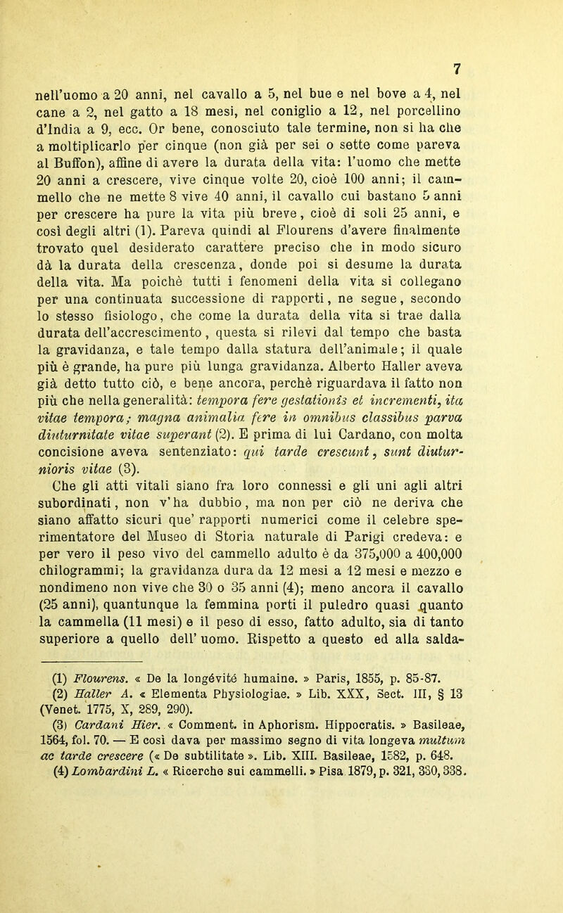 nell’uomo a 20 anni, nel cavallo a 5, nel bue e nel bove a 4, nel cane a 2, nel gatto a 18 mesi, nel coniglio a 12, nel porcellino d’india a 9, ecc. Or bene, conosciuto tale termine, non si ha che a moltiplicarlo per cinque (non già per sei o sette come pareva al Buffon), affine di avere la durata della vita: l’uomo che mette 20 anni a crescere, vive cinque volte 20, cioè 100 anni; il cam- mello che ne mette 8 vive 40 anni, il cavallo cui bastano b anni per crescere ha pure la vita più breve, cioè di soli 25 anni, e cosi degli altri (1). Pareva quindi al Flourens d’avere finalmente trovato quel desiderato carattere preciso che in modo sicuro dà la durata della crescenza, donde poi si desume la durata della vita. Ma poiché tutti i fenomeni della vita si collegano per una continuata successione di rapporti, ne segue, secondo lo stesso fisiologo, che come la durata della vita si trae dalla durata dell’accrescimento, questa si rilevi dal tempo che basta la gravidanza, e tale tempo dalla statura dell’animale ; il quale più è grande, ha pure più lunga gravidanza. Alberto Haller aveva già detto tutto ciò, e bene ancora, perchè riguardava il fatto non più che nella generalità: tempora fere gestationis et incrementi, ita vitae tempora; magna ammalia, fere in omnibus cìassibus parva diuturnitate vitae superant (2). B prima di lui Cardano, con molta concisione aveva sentenziato: qui tarde crescunt, sunt diutur- nioris vitae (3). Che gli atti vitali siano fra loro connessi e gli uni agli altri subordinati, non v’ ha dubbio, ma non per ciò ne deriva che siano affatto sicuri que’ rapporti numerici come il celebre spe- rimentatore del Museo di Storia naturale di Parigi credeva: e per vero il peso vivo del cammello adulto è da 375,000 a 400,000 chilogrammi; la gravidanza dura da 12 mesi a 12 mesi e mezzo e nondimeno non vive che 30 o 35 anni (4); meno ancora il cavallo (25 anni), quantunque la femmina porti il puledro quasi guanto la cammella (11 mesi) e il peso di esso, fatto adulto, sia di tanto superiore a quello dell’ uomo. Rispetto a questo ed alla salda- (1) Flourens. « De la longévitó humalne. » Paris, 1855, p. 85-87. (2) Haller A. « Elementa Physiologiae. » Lib. XXX, Sect. Ili, § 13 (Venet. 1775, X, 289, 290). (3) Cardani Hier. <s. Comment. in Aphorism. Hippocratis. » Basileae, 1564, fol. 70. — E cosi dava per massimo segno di vita longeva multmn ac tarde crescere (« De subtilitate ». Lib. XIII. Basileae, 1582, p. 648. (4) Lombardini L. « Ricerche sui cammelli. » Pisa 1879, p. 321, 330,338.
