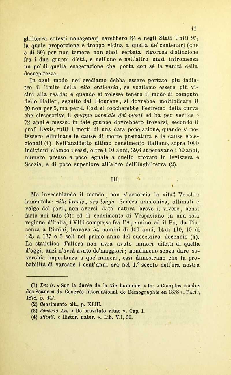 ghilterra cotesti nonagenarj sarebbero §4 e negli Stati Uniti 95, la quale proporzione è troppo vicina a quella de’ centenarj (che è di 80) per non temere non siasi serbata rigorosa distinzione fra i due gruppi d’età, e nell’uno e nell’altro siasi intromessa un po’ di quella esagerazione che porta con sè la vanità della decrepitezza. In ogni modo noi crediamo debba essere portato più indie- tro il limite della vita 'ordinaria, se vogliamo essere più vi- cini alla realtà; e quando si volesse tenere il modo di computo dello Haller, seguito dal Flourens, si dovrebbe moltiplicare il 20 non per 5, ma per 4. Cosi si toccherebbe l’estremo della curva che circoscrive il gruppo normale dei morti ed ha per vertice j 72 anni e mezzo: in tale gruppo dovrebbero trovarsi, secondo il prof. Lexis, tutti i morti di una data popolazione, quando si po- tessero eliminare le cause di morte prematura e le cause ecce- zionali (1). Nell’anzidetto ultimo censimento italiano, sopra 1000 individui d’ambo i sessi, oltre i 10 anni, 39,6 superavano i 70 anni, numero presso a poco eguale a quello trovato in Isvizzera e Scozia, e di poco superiore all’altro dell’Inghilterra (2). in. k Ma invecchiando il mondo, non s’accorcia la vita? Vecchia lamentela: vita hrevis^ ars longa. Seneca ammoniva, ottimati e volgo del pari, non averci data natura breve il vivere, bensì farlo noi tale (3): ed il censimento di Vespasiano in una sola regione d’Italia, l’VIII compresa fra l’Apennino ad il Po, da Pia- cenza a Rimini, trovava 54 uomini di 100 anni, 14 di 110, 10 di 125 a 137 e 3 soli nel primo anno del successivo decennio (4). La statistica d’allora non avrà avuto minori difetti di quella d’oggi, anzi n’avrà avuto de’maggiori ; nondimeno senza dare so- verchia importanza a que’ numeri, essi dimostrano che la pro- babilità di varcare i cent’anni era nel l.” secolo deU’èra nostra (1) Lexis. < Sor la durée de la vie humaine. » In: « Comptes rendns des Séances du Congrès international de Détnographie en 1878 ». Paris, 1878, p. 447. (2) Censimento cit., p. XLIII. (3) Senecae An. « De brevitate vitae ». Gap. I. (4) Flinii. < Histor. natur. ». Lib. VII, 50.