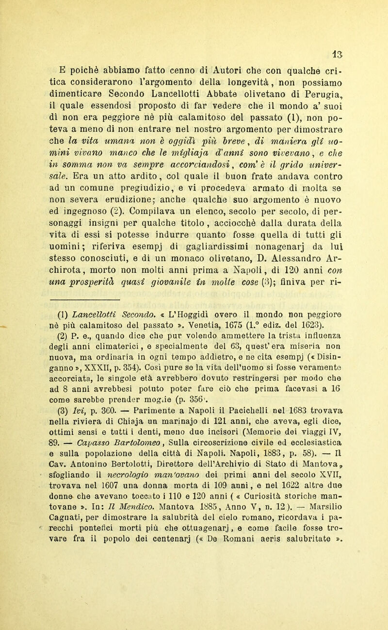 E poiché abbiamo fatto cenno di Autori che con qualche cri- tica considerarono Targomento della longevità, non possiamo dimenticare Secondo Lancellotti Abbate olivetano di Perugia^ il quale essendosi proposto di far vedere che il mondo a’ suoi di non era peggiore nè più calamitoso del passato (1), non po- teva a meno di non entrare nel nostro argomento per dimostrare che la vita umana non è oggidì più breve, di maniera gli uo- mini vivano manco che le migliaja d'anni sono vivevano, e che in somma non va sempre accorciandosi, com' è il grido univer- sale. Era un atto ardito, col quale il buon frate andava contro ad un comune pregiudizio, e vi procedeva armato di molta se non severa erudizione; anche qualche suo argomento è nuovo ed ingegnoso (2). Compilava un elenco, secolo per secolo, di per- sonaggi insigni per qualche titolo , acciocché dalla durata della vita di essi si potesse indurre quanto fosse quella di tutti gli uomini; riferiva esempj di gagliardissimi nonagenarj da lui stesso conosciuti, e di un monaco olivetano, D. Alessandro Ar- chirota, morto non molti anni prima a Napoli, di 120 anni con una prosperità quasi giovanile in molte cose (3); finiva per ri- (1) Lancellotti Secondo. « L’Hoggidì overo il mondo non peggiore nè più calamitoso del passato ». Venetia, 1675 (l.° ediz. del 1623). (2) P. e., quando dice che pur volendo ammettere la trista influenza degli anni climaterici, e specialmente del 63, quest’era miseria non nuova, ma ordinaria in ogni tempo addietro, e ne cita esempj (< Disin- ganno », XXXII, p. 354). Cosi pure se la vita dell’uomo si fosse veramente accorciata, le singole età avrebbero dovuto restringersi per modo che ad 8 anni avrebbesi potuto poter fare ciò che prima facevasi a 16 come sarebbe prender moglie (p. 356'. (3) Ivi, p. 360. — Parimente a Napoli il Pacichelli nel 1683 trovava nella riviera di Chiaja un marinajo di 121 anni, che aveva, egli dice, ottimi sensi e tutti i denti, meno due incisori (Memorie dei viaggi IV, 89. — Capasso Bartolomeo, Sulla circoscrizione civile ed ecclesiastica e sulla popolazione della città di Napoli. Napoli, 1883, p. 58). — Il Cav. Antonino Bertolotti, Direttore dell’Archivio di Stato di Mantova, sfogliando il necrologio man'ovano dei primi anni del secolo XVII, trovava nel 1607 una donna morta di 109 anni, e nel 1622 altre due donne che avevano toccato i 110 e 120 anni ( « Curiosità storiche man- tovane ». In; Il Mendico. Mantova 1885, Anno V, n. 12). — Marsilio Cagliati, per dimostrare la salubrità del cielo romano, ricordava i pa- recchi pontefici morti più che ottuagenarj, e come facile fosso tro- vare fra il popolo dei centenarj (« De Romani aeris salubritate ».