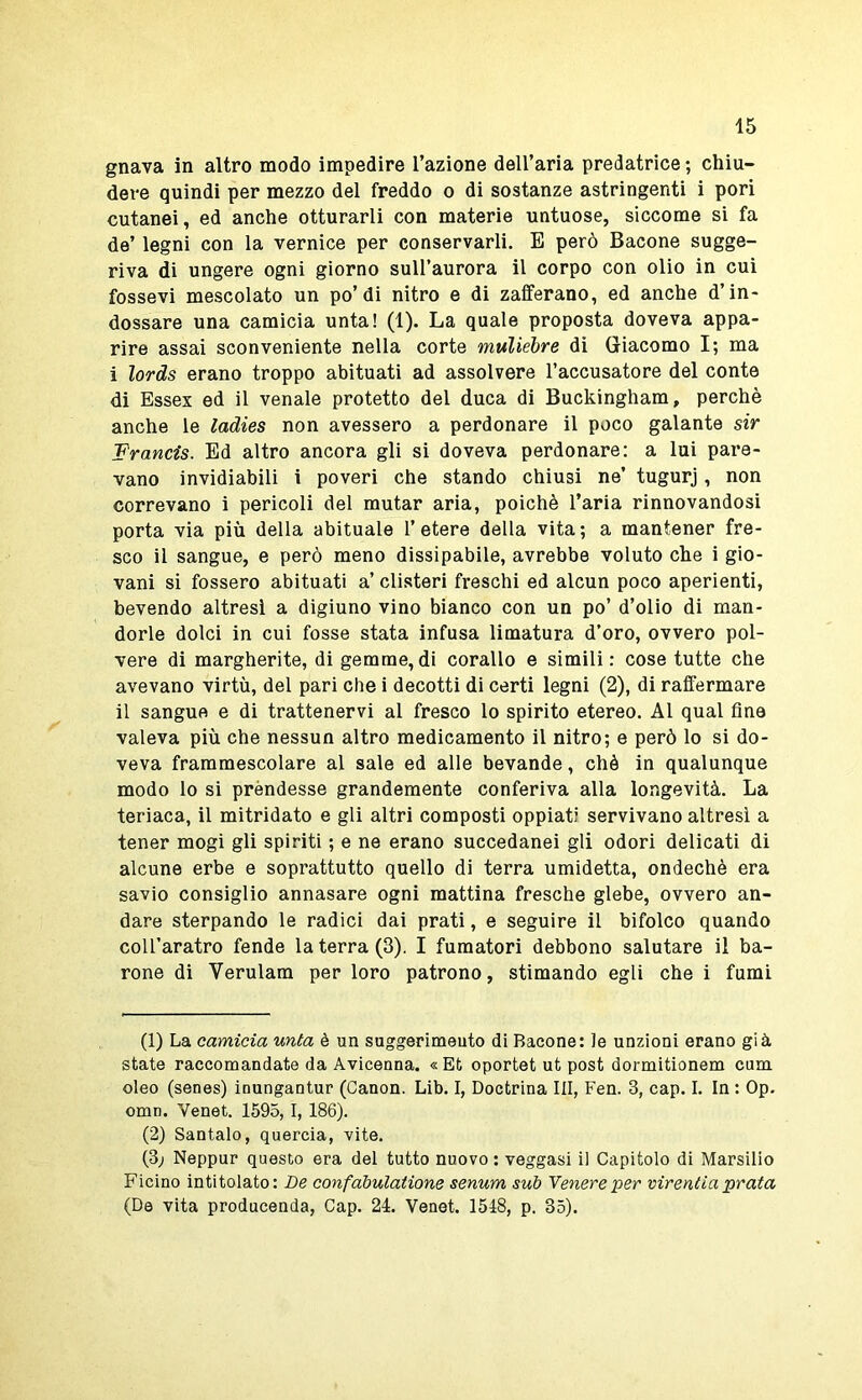 gnava in altro modo impedire l’azione deU’aria predatrice ; chiu- dere quindi per mezzo del freddo o di sostanze astringenti i pori cutanei, ed anche otturarli con materie untuose, siccome si fa de’ legni con la vernice per conservarli. B però Bacone sugge- riva di ungere ogni giorno sull’aurora il corpo con olio in cui fessevi mescolato un po’di nitro e di zafferano, ed anche d’in- dossare una camicia unta! (1). La quale proposta doveva appa- rire assai sconveniente nella corte muliebre di Giacomo I; ma i lords erano troppo abituati ad assolvere l’accusatore del conte di Essex ed il venale protetto del duca di Buckingham, perchè anche le ladies non avessero a perdonare il poco galante sir 'Francis. Ed altro ancora gli si doveva perdonare: a lui pare- vano invidiabili i poveri che stando chiusi ne’ tugurj, non correvano i pericoli del mutar aria, poiché l’aria rinnovandosi porta via più della abituale l’etere della vita; a mantener fre- sco il sangue, e però meno dissipabile, avrebbe voluto che i gio- vani si fossero abituati a’ clisteri freschi ed alcun poco aperienti, bevendo altresì a digiuno vino bianco con un po’ d’olio di man- dorle dolci in cui fosse stata infusa limatura d’oro, ovvero pol- vere di margherite, di gemme,di corallo e simili: cose tutte che avevano virtù, del pari che i decotti di certi legni (2), di raffermare il sangue e di trattenervi al fresco lo spirito etereo. Al qual fine valeva più che nessun altro medicamento il nitro; e però lo si do- veva frammescolare al sale ed alle bevande, chè in qualunque modo lo si prèndesse grandemente conferiva alla longevità. La teriaca, il mitridato e gli altri composti oppiati servivano altresì a tener mogi gli spiriti ; e ne erano succedanei gli odori delicati di alcune erbe e soprattutto quello di terra umidetta, ondechè era savio consiglio annasare ogni mattina fresche glebe, ovvero an- dare sterpando le radici dai prati, e seguire il bifolco quando coll’aratro fende la terra (3). I fumatori debbono salutare il ba- rone di Verulam per loro patrono, stimando egli che i fumi (1) La camicia unta è un suggerimeuto di Bacone: le unzioni erano già state raccomandate da Avicenna. « Et oportet ut post dormitionem cum oleo (senes) inungantur (Canon. Lib. I, Doctrina III, Fen. 3, cap. I. In : Op. omn. Venet. 1595,1, 186). (2) Sentalo, quercia, vite. (3; Neppur questo era del tutto nuovo : veggasi il Capitolo di Marsilio Ficino intitolato: De confàbulatione senum sub Tenere per virentia prata (De vita producenda, Cap. 24. Venet. 1548, p. 35).