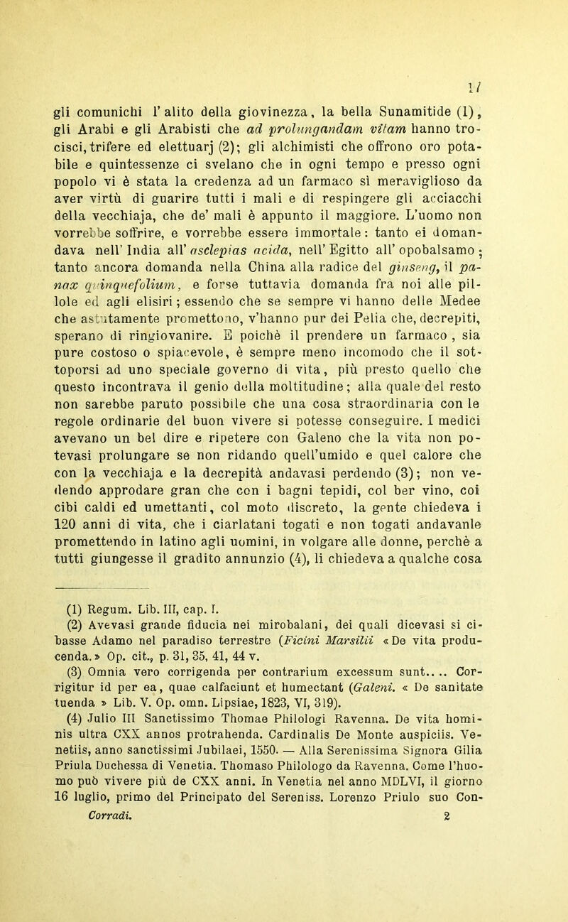 1/ gli comunichi l’alito della giovinezza, la bella Sunamitide (1), gli Arabi e gli Arabisti che ad proUmgandam vitam hanno tro- cisci, trifere ed elettuarj (2); gli alchimisti che offrono oro pota- bile e quintessenze ci svelano che in ogni tempo e presso ogni popolo vi è stata la credenza ad un farmaco sì meraviglioso da aver virtù di guarire tutti i mali e di respingere gli acciacchi della vecchiaja, che de’ mali è appunto il maggiore. L’uomo non vorrebbe soffrire, e vorrebbe essere immortale: tanto ei doman- dava nell’ India all’ nsclepias acida, nell’ Egitto all’ opobalsamo ; tanto ancora domanda nella China alla radice del ginseng, il pa- nax qvinquefoìium, e forse tuttavia domanda fra noi alle pil- lole ed agli elisiri ; essendo che se sempre vi hanno delle Medee che astutamente promettono, v’hanno pur dei Pelia che, decrepiti, sperano di ringiovanire. S poiché il prendere un farmaco , sia pure costoso o spiacevole, è sempre meno incomodo che il sot- toporsi ad uno speciale governo di vita, più presto quello che questo incontrava il genio della moltitudine; alla quale del resto non sarebbe paruto possibile che una cosa straordinaria con le regole ordinarie del buon vivere si potesse conseguire. I medici avevano un bel dire e ripetere con Galeno che la vita non po- tevasi prolungare se non ridando quell’umido e quel calore che con la vecchiaja e la decrepità andavasi perdendo (3) ; non ve- dendo approdare gran che con i bagni tepidi, col ber vino, coi cibi caldi ed umettanti, col moto discreto, la gente chiedeva i 120 anni di vita, che i ciarlatani togati e non togati andavanle promettendo in latino agli uomini, in volgare alle donne, perchè a tutti giungesse il gradito annunzio (4), li chiedeva a qualche cosa (1) Regum. Lib. Ili, cap. I. (2) Avevasi grande fiducia nei mirobalani, dei quali dicevasi si ci- basse Adamo nel paradiso terrestre {Ficini Marsilii «De vita produ- cenda. » Op. cit., p. 31, 35, 41, 44 v. (3) Omnia vero corrigenda per contrarium excessum sunt.. .. Cor- rigitur id per ea, quae calfaciunt et humectant {Galeni. « De sanitate tuenda » Lib. V. Op. omn. Lipsiae, 1823, VI, 319). (4) Julio III Sanctissimo Thomae Philologi Ravenna. De vita bomi- nis ultra CXX annos protrahenda. Cardinalis De Monte auspiciis. Ve- netiis, anno sanctissimi Jubilaei, 1550. — Alla Serenissima Signora Gilia Priula Duchessa di Venetia. Thomaso Philologo da Ravenna. Come Phuo- mo può vivere più de CXX anni. In Venetia nel anno MDLVI, il giorno 16 luglio, primo del Principato del Sereniss. Lorenzo Priulo suo Con- corraci. 2