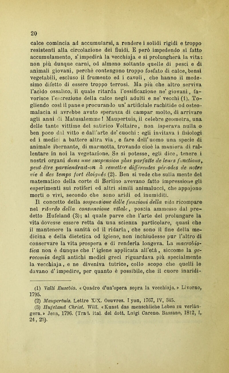 calce comincia ad accumularsi, a rendere i solidi rigidi e troppo resistenti alla circolazione dei fluidi, E però impedendo si fatto accumulamento, s’impedirà la vecchiaja e si prolungherà la vitat non più dunque carni, od almeno soltanto quelle di pesci e di animali giovani, perchè contengono troppo fosfato di calce, bensì vegetabili, escluso il frumento ed i cavoli, che hanno il mede- simo difetto di essere troppo terrosi. Ma più che altro serviva l’acido ossalico, il quale ritarda l’ossificazione ne’ giovani, fa- vorisce l’escrezione della calce negli adulti e ne’ vecchi (1). To- gliendo così il pane e procurando un’artificiale rachitide od osteo- malacia si avrebbe avuto speranza di campar molto, dì arrivare agli anni di Matusalemme! Maupertuis, il celebre geometra, una delle tante vittime del satirico Voltaire, non isperava nulla o ben poco dal vitto e dall’arte de’ cuochi : egli invitava i fisiologi ed i medici a battere altra via, e fare dell’uomo una specie di animale ibernante, di marmotta, trovando cioè la maniera di ral- lentare in noi la vegetazione. Se si potesse, egli dice, tenere i nostri organi dans une suspension plus parfaite de leurs functionSf peut-étre parviendrait-on à remettre différentes périodes de notre vie à des temps fort éloignés (2). Ben si vede che sulla mente del matematico della corte di Berlino avevano fatto impressione gli esperimenti sui rotiferi ed altri simili animalucci, che appajono morti o vivi, secondo che sono aridi od inumiditi. Il concetto della sospensione delle funzioni della vita ricompare nel ritardo della consunzione vitale, poscia ammesso dal pre- detto Hufeland (3); al quale parve che l’arte del prolungare la vita dovesse essere retta da una scienza particolare, quasi che il mantenere la sanità od il ridarla, che sono il fine della me- dicina e della dietetica od igiene, non inchiudesse pur l’altro di conservare la vita prospera e di renderla longeva. La macrohio- tica non è dunque che l’igiene applicata all’età, siccome la ge- rocomia degli antichi medici greci riguardava più specialmente la vecchiaja, e ne diveniva tutrice, collo scopo che quelli le davano d’impedire, per quanto è possibile, che il cuore inaridi- ti) Valli Eusebio. «Quadro d’un’opera sopra la vecchiaja.» Livorno, 1795. (2) Maupertuis. Lettre XIX. Oeuvres. I yon, 1767, IV, 315. (8) Hufeland Christ. Will. «Kunst das menschliche Lebea zu verlàn- gern. » Jena, 1796. (Trai, ital del dott. Luigi Careno. Lassano, 1812, I, 24, 25).