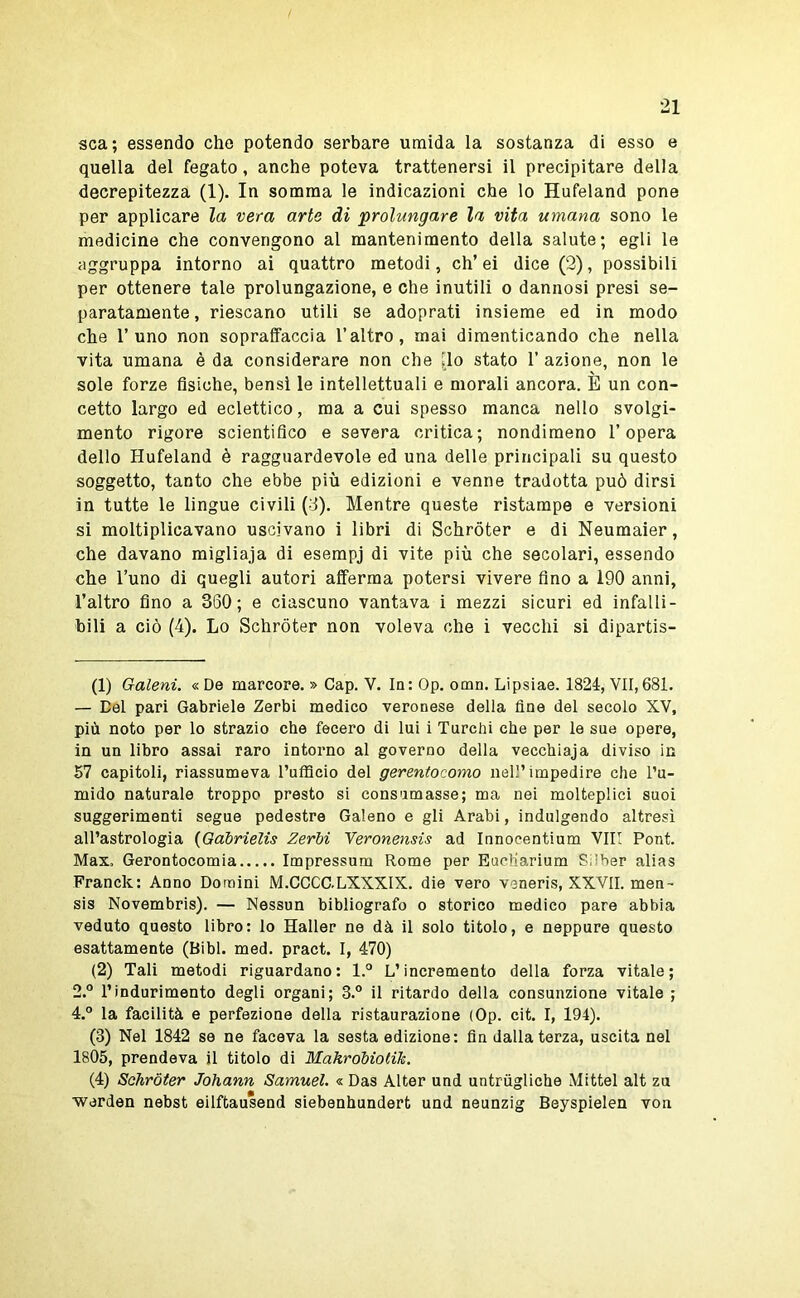 sca; essendo che potendo serbare umida la sostanza di esso e quella del fegato, anche poteva trattenersi il precipitare della decrepitezza (1). In somma le indicazioni che lo Hufeland pone per applicare la vera arte di prolungare la vita umana sono le medicine che convengono al mantenimento della salute; egli le aggruppa intorno ai quattro metodi, eh’ ei dice (2), possibili per ottenere tale prolungazione, e che inutili o dannosi presi se- paratamente, riescano utili se adoprati insieme ed in modo che l’uno non sopraffaccia l’altro, mai dimenticando che nella vita umana è da considerare non che [lo stato 1’ azione, non le sole forze fisiche, bensì le intellettuali e morali ancora. E un con- cetto largo ed eclettico, ma a cui spesso manca nello svolgi- mento rigore scientifico e severa critica; nondimeno l’opera dello Hufeland è ragguardevole ed una delle principali su questo soggetto, tanto che ebbe più edizioni e venne tradotta può dirsi in tutte le lingue civili (d). Mentre queste ristampe e versioni si moltiplicavano uscivano i libri di Schróter e di Neumaier, che davano migliaja di esempj di vite più che secolari, essendo che l’uno di quegli autori afferma potersi vivere fino a 190 anni, l’altro fino a 350; e ciascuno vantava i mezzi sicuri ed infalli- bili a ciò (4). Lo Schróter non voleva che i vecchi si dipartis- ti) Galeni. «De marcore. » Gap. V. la: Op. omn. Lipsiae. 1824, VII,681. — Del pari Gabriele Zerbi medico veronese della fine del secolo XV, più noto per lo strazio che fecero di lui i Turchi che per le sue opere, in un libro assai raro intorno al governo della vecchiaja diviso in 57 capitoli, riassumeva l’ufficio del gerentocomo nell’impedire che l’u- mido naturale troppo presto si consumasse; ma nei molteplici suoi suggerimenti segue pedestre Galeno e gli Arabi, indulgendo altresì all’astrologia {Gabrielis Zerbi Yeronensis ad Innocentium Vili Pont. Max. Gerontocomia Impressum Rome per Eueliarium Silber alias Francie: Anno Domini M.CCCC.LXXXIX. die vero veneris, XXVII. men- sis Novembris). — Nessun bibliografo o storico medico pare abbia veduto questo libro: lo Haller ne dà il solo titolo, e neppure questo esattamente (Bibl. med. pract. I, 470) (2) Tali metodi riguardano: l.° L’incremento della forza vitale; 2.° l’indurimento degli organi; 3.° il ritardo della consunzione vitale ; 4.° la facilità e perfezione della ristaurazione (Op. cit. I, 194). (3) Nel 1842 se ne faceva la sesta edizione: fin dalla terza, uscita nel 1805, prendeva il titolo di Mahrobiotik. (4) Schróter Johann Samuel. « Das Alter und untriigliche Mittel alt zu werden nebst eilftausend siebenhundert und neunzig Beyspielen von