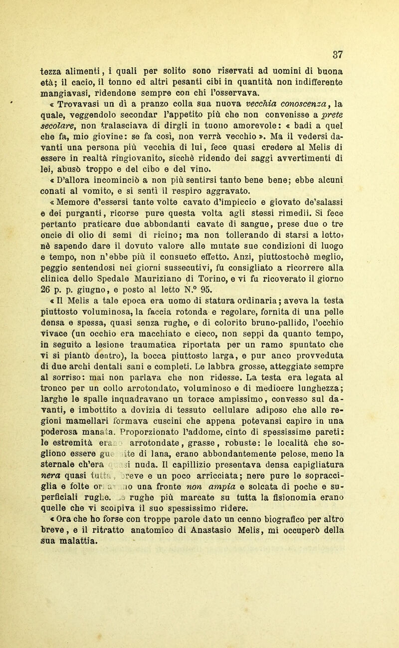 tezza alimenti, i quali per solito sono riservati ad uomini di buona età; il cacio, il tonno ed altri pesanti cibi in quantità non indifferente mangiavasi, ridendone sempre con chi l’osservava. « Trovavasi un dì a pranzo colla sua nuova vecchia conoscenza, la quale, veggendolo secondar l’appetito più che non convenisse a ^rete secolare, non tralasciava di dirgli in tuono amorevole: « badi a quel che fa, mio giovine: se fa così, non verrà vecchio». Ma il vedersi da- vanti una persona più vecchia di lui, fece quasi credere al Melis di essere in realtà ringiovanito, sicché ridendo dei saggi avvertimenti di lei, abusò troppo e del cibo e del vino. « D’allora incominciò a non più sentirsi tanto bene bene; ebbe alcuni conati al vomito, e si sentì il respiro aggravato. « Memore d’essersi tante volte cavato d’impiccio e giovato de’salassi e dei purganti, ricorse puro questa volta agli stessi rimedii. Si fece pertanto praticare due abbondanti cavate di sangue, prese due o tre oncie di olio di semi di ricino; ma non tollerando di starsi a letto» nè sapendo dare il dovuto valore alle mutate sue condizioni di luogo e tempo, non n’ebbe più il consueto effetto. Anzi, piuttostochò meglio, peggio sentendosi nei giorni sussecutivi, fu consigliato a ricorrere alla clinica dello Spedalo Mauriziano di Torino, e vi fu ricoverato il giorno 26 p. p. giugno, e posto al letto N.° 95. «Il Melis a tale epoca era uomo di statura ordinaria; aveva la testa piuttosto voluminosa, la faccia rotonda e regolare, fornita di una pelle densa e spessa, quasi senza rughe, e di colorito bruno-pallido, l’occhio vivace (un occhio era macchiato e cieco, non seppi da quanto tempo, in seguito a lesione traumatica riportata per un ramo spuntato che vi si piantò dentro), la bocca piuttosto larga, e pur anco provveduta di due archi dentali sani e completi. Le labbra grosse, atteggiate sempre al sorriso: mai non parlava che non ridesse. La testa era legata al tronco per un collo arrotondato, voluminoso e di mediocre lunghezza; larghe le spalle inquadravano un torace ampissimo, convesso sul da- vanti, e imbottito a dovizia di tessuto cellulare adiposo che alle re- gioni mamellari formava cuscini che appena potevansi capire in una poderosa manata. Proporzionato l’addome, cinto di spessissime pareti: le estremità era., arrotondate, grasse, robuste: le località che so- gliono essere gui ite di lana, erano abbondantemente pelose, meno la sternale ch’era si nuda. Il capillizio presentava densa capigliatura nera quasi tutta, breve e un poco arricciata; nere pure le sopracci- glia e folte or: a ;io una fronte non ampia e solcata di poche e su- perficiali rughe. ^3 rughe più marcate su tutta la fisionomia erano quelle che vi scolpiva il suo spessissimo ridere. « Ora che ho forse con troppe parole dato un cenno biografico per altro breve, e il ritratto anatomico di Anastasio Melis, mi occuperò della sua malattìa.