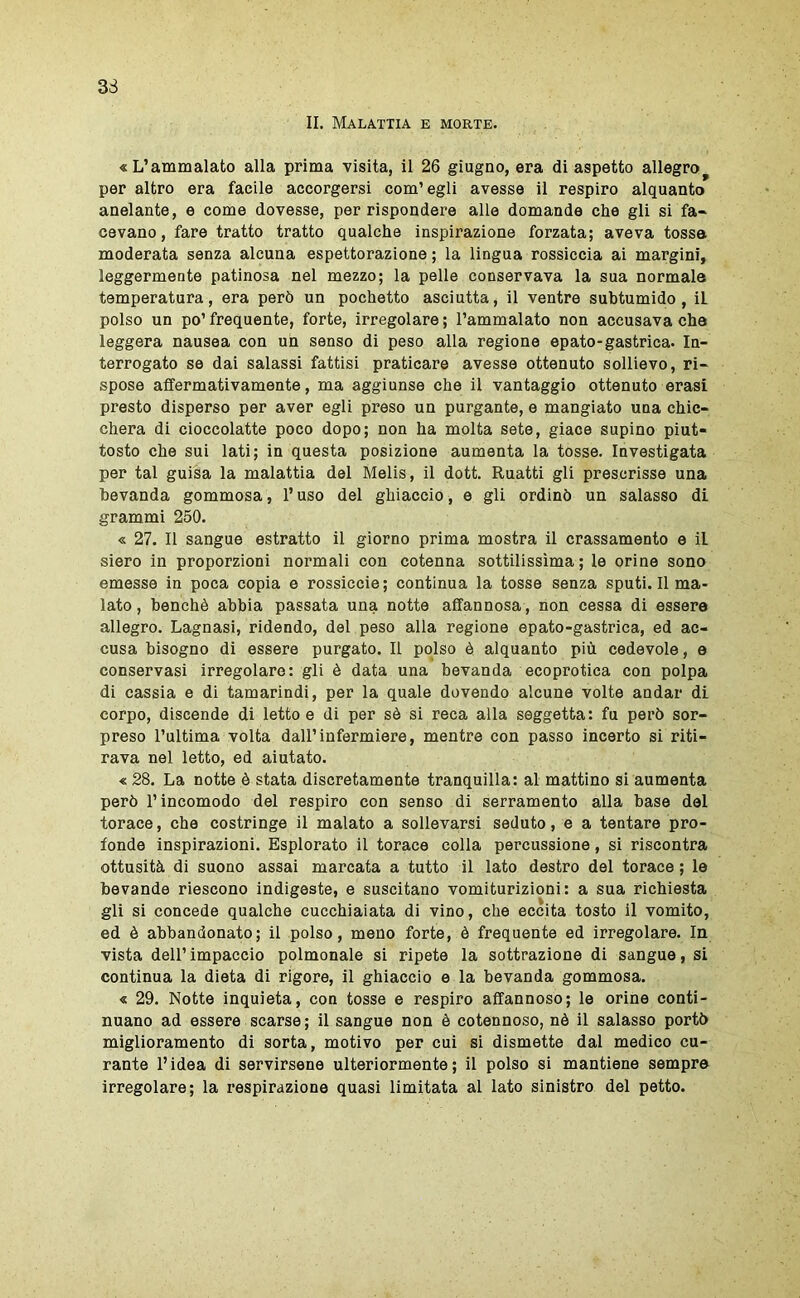 II. Malattia e morte. «L’ammalato alla prima visita, il 26 giugno, era di aspetto allegro^ per altro era facile accorgersi com’egli avesse il respiro alquanto anelante, e come dovesse, per rispondere alle domande che gli si fa- cevano, fare tratto tratto qualche inspirazione forzata; aveva tossa moderata senza alcuna espettorazione; la lingua rossiccia ai margini, leggermente patinosa nel mezzo; la pelle conservava la sua normale temperatura, era però un pochette asciutta, il ventre subtumido, il polso un po’ frequente, forte, irregolare ; l’ammalato non accusava che leggera nausea con un senso di peso alla regione epato-gastrica. In- terrogato se dai salassi fattisi praticare avesse ottenuto sollievo, ri- spose affermativamente, ma aggiunse che il vantaggio ottenuto orasi presto disperso per aver egli preso un purgante, e mangiato una chic- chera di cioccolatte poco dopo; non ha molta sete, giace supino piut- tosto che sui lati; in questa posizione aumenta la tosse. Investigata per tal guisa la malattia del Melis, il dott. Ruatti gli prescrisse una bevanda gommosa, l’uso del ghiaccio, e gli ordinò un salasso di grammi 250. « 27. Il sangue estratto il giorno prima mostra il crassamento e il siero in proporzioni normali con cotenna sottilissima; le orine sono emesse in poca copia e rossiccio; continua la tosse senza sputi. Il ma- lato , benché abbia passata una notte affannosa, non cessa di essere allegro. Lagnasi, ridendo, del peso alla regione epato-gastrica, ed ac- cusa bisogno di essere purgato. Il polso è alquanto più cedevole, e conservasi irregolare: gli è data una bevanda ecoprotica con polpa di cassia e di tamarindi, per la quale dovendo alcune volte andar di corpo, discende di letto e di per sé si reca alla seggetta: fu però sor- preso l’ultima volta dall’infermiere, mentre con passo incerto si riti- rava nel letto, ed aiutato. « 28. La notte è stata discretamente tranquilla: al mattino si aumenta però l’incomodo del respiro con senso di serramento alla base del torace, che costringe il malato a sollevarsi seduto, e a tentare pro- fonde inspirazioni. Esplorato il torace colla percussione, si riscontra ottusità di suono assai marcata a tutto il lato destro del torace ; le bevande riescono indigeste, e suscitano vomiturizioni: a sua richiesta gli si concede qualche cucchiaiata di vino, che eccita tosto il vomito, ed è abbandonato; il polso, meno forte, è frequente ed irregolare. In vista dell’impaccio polmonale si ripeto la sottrazione di sangue, si continua la dieta di rigore, il ghiaccio e la bevanda gommosa. « 29. Notte inquieta, con tosse e respiro affannoso; le orine conti- nuano ad essere scarse ; il sangue non è cotennoso, nè il salasso portò miglioramento di sorta, motivo per cui si dismette dal medico cu- rante l’idea di servirsene ulteriormente; il polso si mantiene sempre irregolare; la respirazione quasi limitata al lato sinistro del petto.