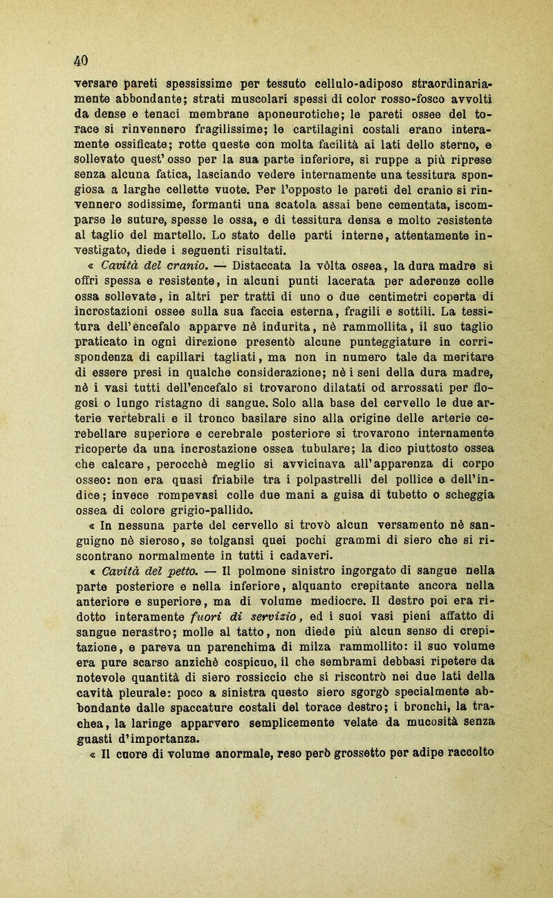 versare pareti spessissime per tessuto cellulo-adiposo straordinaria- mente abbondante; strati muscolari spossi di color rosso-fosco avvolti da dense e tenaci membrane aponeurotiche; le pareti ossee del to- race si rinvennero fragilissime; le cartilagini costali erano intera- mente ossificate; rotte queste con molta facilità ai lati dello sterno, e sollevato quest’ osso per la sua parte inferiore, si ruppe a più riprese senza alcuna fatica, lasciando vedere internamente una tessitura spon- giosa a larghe cellette vuote. Per l’opposto le pareti del cranio si rin- vennero sodissime, formanti una scatola assai bene cementata, iscom- parse le suture, spesse le ossa, e di tessitura densa e molto resistente al taglio del martello. Lo stato delle parti interne, attentamente in- vestigato, diede i seguenti risultati. « Cavità del cranio. — Distaccata la vòlta ossea, la dura madre si offri spessa e resistente, in alcuni punti lacerata per aderenze colle ossa sollevate, in altri per tratti di uno o due centimetri coperta di incrostazioni ossee sulla sua faccia esterna, fragili e sottili. La tessi- tura dell’encefalo apparve nè indurita, nè rammollita, il suo taglio praticato in ogni direzione presentò alcune punteggiature in corri- spondenza di capillari tagliati, ma non in numero tale da meritare di essere presi in qualche considerazione; nè i seni della dura madre, nè i vasi tutti dell’encefalo si trovarono dilatati od arrossati per flo- gosi o lungo ristagno di sangue. Solo alla base del cervello le due ar- terie vertebrali e il tronco basilare sino alla origine delle arterie ce- rebellare superiore e cerebrale posteriore si trovarono internamente ricoperte da una incrostazione ossea tubolare; la dico piuttosto ossea che calcare, perocché meglio si avvicinava all’apparenza di corpo osseo: non era quasi friabile tra i polpastrelli del pollice e dell’in- dice ; invece rompevasi colle due mani a guisa di tubetto o scheggia ossea di colore grigio-pallido. « In nessuna parte del cervello si trovò alcun versamento nè san- guigno nè sieroso, se tolgansi quei pochi grammi di siero che si ri- scontrano normalmente in tutti i cadaveri. « Cavità del petto. — Il polmone sinistro ingorgato di sangue nella parte posteriore e nella inferiore, alquanto crepitante ancora nella anteriore e superiore, ma di volume mediocre. Il destro poi era ri- dotto interamente fuori di servizio, ed i suoi vasi pieni affatto di sangue nerastro; molle al tatto, non diede più alcun senso di crepi- tazione, e pareva un parenchima di milza rammollito: il suo volume era pure scarso anziché cospicuo, il che sembrami debbasi ripetere da notevole quantità di siero rossiccio che si riscontrò nei due lati della cavità pleurale: poco a sinistra questo siero sgorgò specialmente ab- bondante dalle spaccature costali del torace destro; i bronchi, la tra- chea, la laringe apparvero semplicemente velate da mucosità senza guasti d’importanza. « Il cuore di volume anormale, reso però grossetto per adipe raccolto