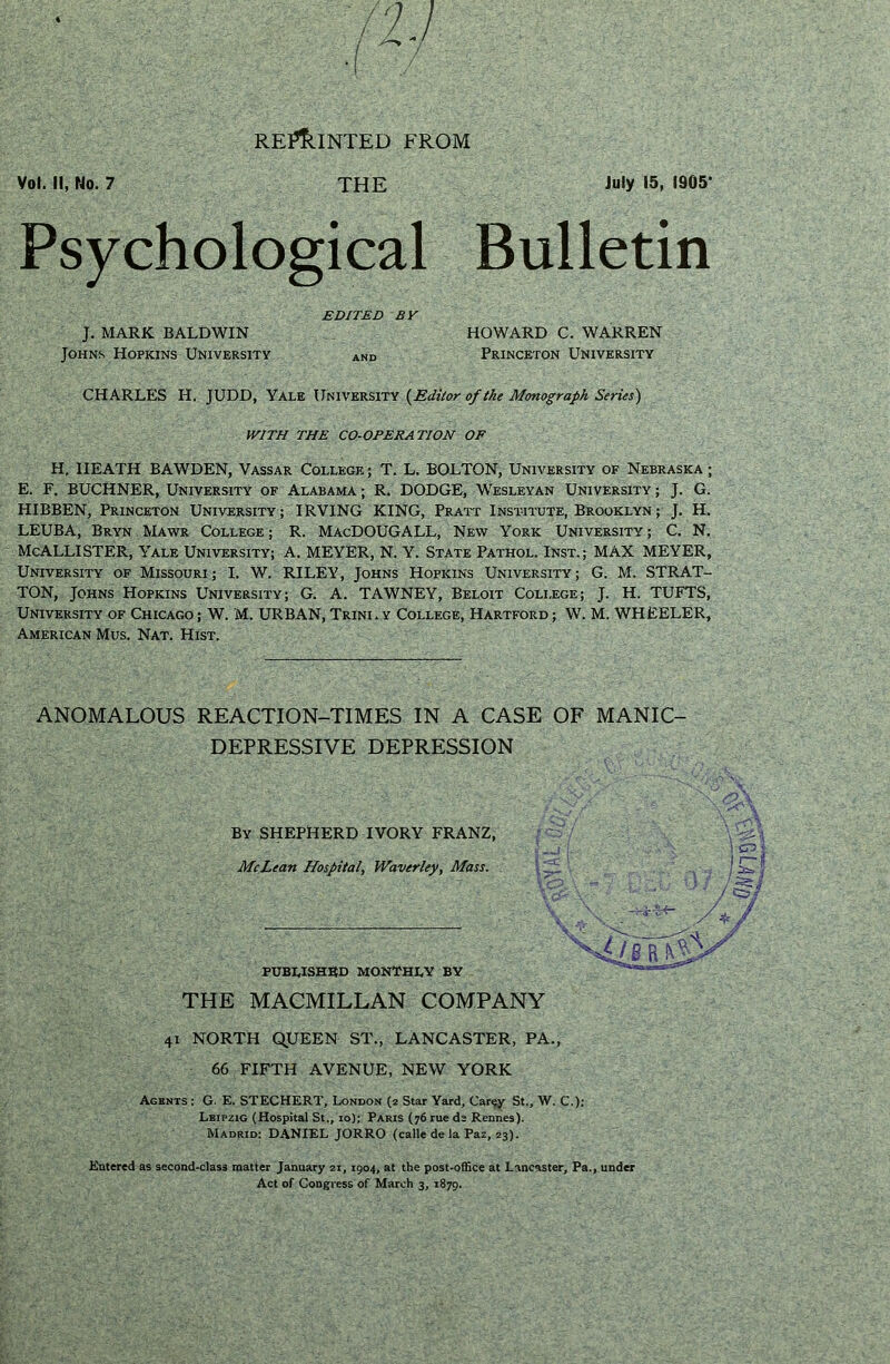 Voi. il, No. 7 REf^INTED FROM THE July 15, 1905' Psychological Bulletin EDITED BY J. MARK BALDWIN HOWARD C. WARREN Johns Hopkins University and Princeton University CHARLES H. JUDD, Yale University {^Editor of the Monograph Series) WITH THE CO-OPERATION OF H. HEATH BAWDEN, Vassar College; T. L. BOLTON, University of Nebraska; E. F. BUCHNER, University of Alabama ; R. DODGE, Wesleyan University ; J. G. HIBBEN, Princeton University; IRVING KING, Pratt Institute, Brooklyn; J. H. LEUBA, Bryn Mawr College ; R. MacDOUGALL, New York University ; C. N. McAllister, Yale university; a. MEYER, N. Y. state Pathol. Inst.; MAX MEYER, University of Missouri; I. W. RILEY, Johns Hopkins University; G. M. STRAT- TON, Johns Hopkins University; G. A. TAWNEY, Beloit College; J. H. TUFTS, University of Chicago ; W. M. URBAN, Trini. y College, Hartford ; W. M. WHEELER, American Mus. Nat. Hist. ANOMALOUS REACTION-TIMES IN A CASE OF MANIC- DEPRESSIVE DEPRESSION By shepherd IVORY FRANZ, McLean Hospital, Waverley, Mass. PUBWSHBD MON’CHI.Y BY THE MACMILLAN COMPANY 41 NORTH QUEEN ST., LANCASTER, PA., 66 FIFTH AVENUE, NEW YORK Agents : G- E. STECHERT, London (2 Star Yard, Car^y St., W. C.); Leipzig (Hospital St., 10); Paris (76 rue ds Rennes). Madrid; DANIEL JORRO (calle de la Paz, 23). Entered as second-class matter January ai, 1904, at the post-office at Lancaster, Pa., under Act of Congress of March 3, 1879.