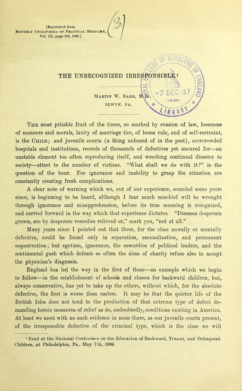 [Reprinted from Monthly Cyclopedia of Pbactical Medicine, Vol. IX, page 248, 1906.] THE UNKECOGNIZED IRRI Martin W. Barr, ELWYN, PA. The most pitiable fruit of the times, so marked by evasion of law, looseness of manners and morals, laxity of marriage ties, of home rule, and of self-restraint, is the Child; and juvenile courts (a thing unheard of in the past), overcrowded hospitals and institutions, records of thousands of defectives yet uncared for—an unstable element too often reproducing itself, and wrecking continual disaster to society—attest to the number of victims. “What shall we do with it ?” is ■ the question of the hour. For ignorance and inability to grasp the situation are constantly creating fresh complications. A clear note of warning which we, out of our experience, sounded some years since, is beginning to be heard, although I fear much mischief will be wrought through ignorance and misapprehension, before its true meaning is recognized, and carried forward in the way which that experience dictates. “Diseases desperate grown, are by desperate remedies relieved or,” mark you, “not at all.” Many years since I pointed out that these, for the class morally or mentally defective, could be found only in separation, asexualization, and permanent sequestration; but egotism, ignorance, the cowardice of political leaders, and the sentimental gush which defeats so often the aims of charity refuse also to accept, the physician’s diagnosis. England has led the way in the first of these—an example which we begim to follow—in the establishment of schools and classes for backward children, but,, always conservative, has yet to take up the others, without which, for the absolute^ defective, the first is worse than useless. It may be that the quieter life of the British Isles does not tend to the production of that extreme type of defect de- manding heroic measures of relief as do, undoubtedly, conditions existing in America. At least we meet with no such evidence in mass there, as our juvenile courts present, of the irresponsible defective of the criminal type, which is the class we will ^Eead at the National Conference on the Education of Backward, Truant, and Delinquent Children, at Philadelphia, Pa., May 7 th, 1906.