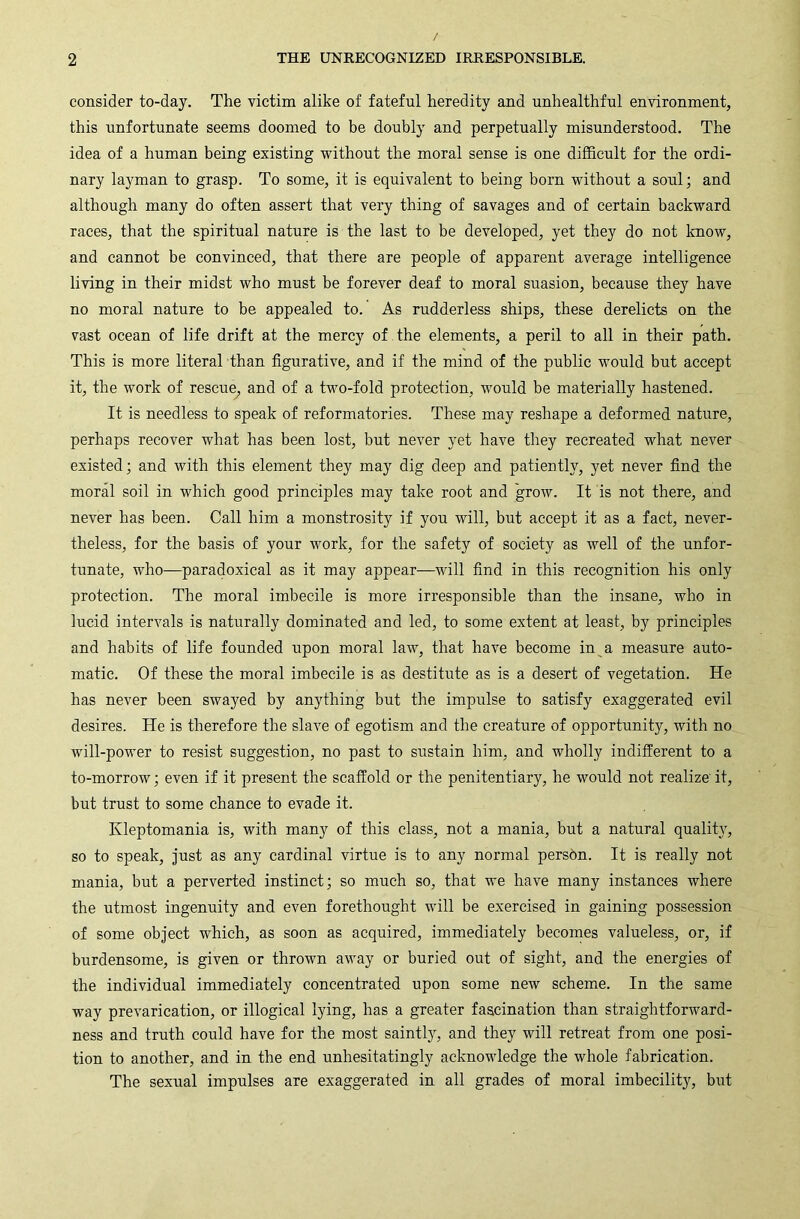 consider to-day. The victim alike of fateful heredity and unhealthful environment, this unfortunate seems doomed to be doubly and perpetually misunderstood. The idea of a human being existing without the moral sense is one difficult for the ordi- nary layman to grasp. To some, it is equivalent to being born without a soul; and although many do often assert that very thing of savages and of certain backward races, that the spiritual nature is the last to be developed, yet they do not Imow, and cannot be convinced, that there are people of apparent average intelligence living in their midst who must be forever deaf to moral suasion, because they have no moral nature to be appealed to. As rudderless ships, these derelicts on the vast ocean of life drift at the mercy of the elements, a peril to all in their path. This is more literal than figurative, and if the mind of the public would but accept it, the work of rescue, and of a two-fold protection, would be materially hastened. It is needless to speak of reformatories. These may reshape a deformed nature, perhaps recover what has been lost, but never yet have they recreated what never existed; and with this element they may dig deep and patiently, yet never find the moral soil in which good principles may take root and grow. It is not there, and never has been. Call him a monstrosity if you will, but accept it as a fact, never- theless, for the basis of your work, for the safety of society as well of the unfor- tunate, who—paradoxical as it may appear—will find in this recognition his only protection. The moral imbecile is more irresponsible than the insane, who in lucid intervals is naturally dominated and led, to some extent at least, by principles and habits of life founded upon moral law, that have become in a measure auto- matic. Of these the moral imbecile is as destitute as is a desert of vegetation. He has never been swayed by anything but the impulse to satisfy exaggerated evil desires. He is therefore the slave of egotism and the creature of opportunity, with no will-power to resist suggestion, no past to sustain him, and wholly indifferent to a to-morrow; even if it present the scaffold or the penitentiary, he would not realize it, but trust to some chance to evade it. Kleptomania is, with many of this class, not a mania, but a natural quality, so to speak, just as any cardinal virtue is to any normal persbn. It is really not mania, but a perverted instinct; so much so, that we have many instances where the utmost ingenuity and even forethought will be exercised in gaining possession of some object which, as soon as acquired, immediately becomes valueless, or, if burdensome, is given or thrown away or buried out of sight, and the energies of the individual immediately concentrated upon some new scheme. In the same way prevarication, or illogical lying, has a greater fascination than straightforward- ness and truth could have for the most saintly, and they will retreat from one posi- tion to another, and in the end unhesitatingly acknowledge the whole fabrication. The sexual impulses are exaggerated in all grades of moral imbecility, but