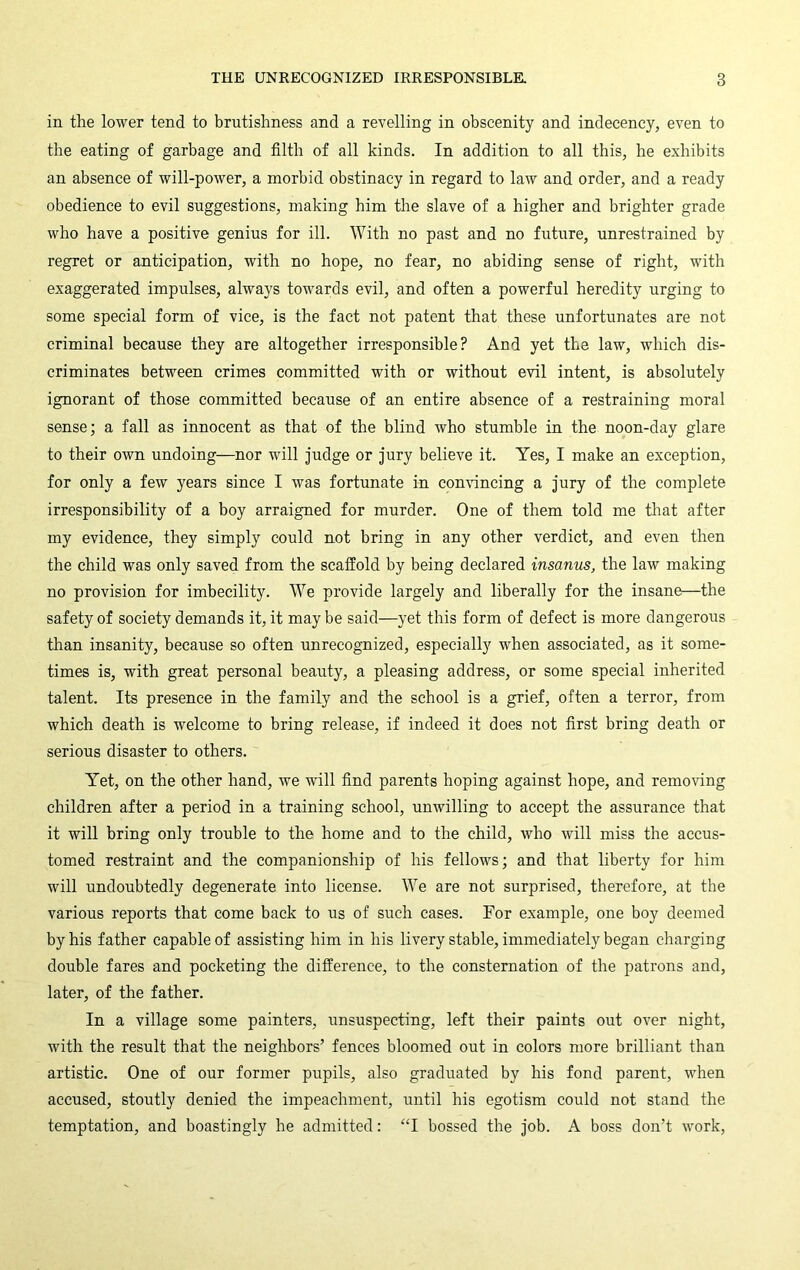 in the lower tend to brutishness and a revelling in obscenity and indecency, even to the eating of garbage and filth of all kinds. In addition to all this, he exhibits an absence of will-power, a morbid obstinacy in regard to law and order, and a ready obedience to evil suggestions, making him the slave of a higher and brighter grade who have a positive genius for ill. With no past and no future, unrestrained by regret or anticipation, with no hope, no fear, no abiding sense of right, with exaggerated impulses, always towards evil, and often a powerful heredity urging to some special form of vice, is the fact not patent that these unfortunates are not criminal because they are altogether irresponsible? And yet the law, which dis- criminates between crimes committed with or without evil intent, is absolutely ignorant of those committed because of an entire absence of a restraining moral sense; a fall as innocent as that of the blind who stumble in the noon-day glare to their own undoing—nor will Judge or Jury believe it. Yes, I make an exception, for only a few years since I was fortunate in comuncing a Jury of the complete irresponsibility of a boy arraigned for murder. One of them told me tliat after my evidence, they simply could not bring in any other verdict, and even then the child was only saved from the scaffold by being declared insanus, the law making no provision for imbecility. We provide largely and liberally for the insane—the safety of society demands it, it may be said—yet this form of defect is more dangerous than insanity, because so often unrecognized, especially when associated, as it some- times is, with great personal beauty, a pleasing address, or some special inherited talent. Its presence in the family and the school is a grief, often a terror, from which death is welcome to bring release, if indeed it does not first bring death or serious disaster to others. Yet, on the other hand, we will find parents hoping against hope, and removing children after a period in a training school, unwilling to accept the assurance that it will bring only trouble to the home and to the child, who will miss the accus- tomed restraint and the companionship of his fellows; and that liberty for him will undoubtedly degenerate into license. We are not surprised, therefore, at the various reports that come back to us of such cases. For example, one boy deemed by his father capable of assisting him in his livery stable, immediately began charging double fares and pocketing the difference, to the consternation of the patrons and, later, of the father. In a village some painters, unsuspecting, left their paints out over night, with the result that the neighbors’ fences bloomed out in colors more brilliant than artistic. One of our former pupils, also graduated by his fond parent, when accused, stoutly denied the impeachment, until his egotism could not stand the temptation, and boastingly he admitted: “I bossed the Job. A boss don’t work.