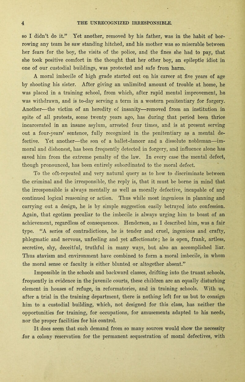 SO I didn’t do it.” Yet another, removed by his father, was in the habit of bor- rowing any team he saw standing hitched, and his mother was so miserable between her fears for the boy, the visits of the police, and the fines she had to pay, that she took positive comfort in the thought that her other boy, an epileptic idiot in one of our custodial buildings, was protected and safe from harm. A moral imbecile of high grade started out on his career at five years of age by shooting his sister. After giving an unlimited amount of trouble at home, he was placed in a training school, from which, after rapid mental improvement, he was withdrawn, and is to-day serving a term in a western penitentiary for forgery. Another—the victim of an heredity of insanity—removed from an institution in spite of all protests, some twenty years ago, has during that period been thrice incarcerated in an insane asylum, arrested four times, and is at present serving out a four-years’ sentence, fully recognized in the penitentiary as a mental de- fective. Yet another—the son of a ballet-dancer and a dissolute nobleman—im- moral and dishonest, has been frequently detected in forgery, and infiuence alone has saved him from the extreme penalty of the law. In every case the mental defect, though pronounced, has been entirely subordinated to the moral defect. To the oft-repeated and very natural query as to how to discriminate between the criminal and the irresponsible, the reply is, that it must be borne in mind that the irresponsible is always mentally as well as morally defective, incapable of any continued logical reasoning or action. Thus while most ingenious in planning and carrying out a design, he is by simple suggestion easily betrayed into confession. Again, that egotism peculiar to the imbecile is always urging him to boast of an achievement, regardless of consequences. Henderson, as I described him, was a fair type. “A series of contradictions, he is tender and cruel, ingenious and crafty, phlegmatic and nervous, unfeeling and yet affectionate; he is open, frank, artless, secretive, shy, deceitful, truthful in many ways, but also an accomplished liar. Thus atavism and environment have combined to form a moral imbecile, in whom the moral sense or faculty is either blunted or altogether absent.” Impossible in the schools and backward classes, drifting into the truant schools, frequently in evidence in the juvenile courts, these children are an equally disturbing element in houses of refuge, in reformatories, and in training schools. With us, after a trial in the training department, there is nothing left for us but to consign him to a custodial building, which, not designed for this class, has neither the opportunities for training, for occupations, for amusements adapted to his needs, nor the proper facilities for his control. It does seem that such demand from so many sources would show the necessity -for a colony reservation for the permanent sequestration of moral defectives, with