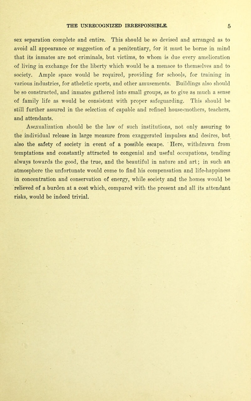 sex separation complete and entire. This should be so devised and arranged as to avoid all appearance or suggestion of a penitentiary, for it must be borne in mind that its inmates are not criminals, but victims, to whom is due every amelioration of living in exchange for the liberty which would be a menace to themselves and to society. Ample space would be required, providing for schools, for training in various industries, for atheletic sports, and other amusements. Buildings also should be so constructed, and inmates gathered into small groups, as to give as much a sense of family life as would be consistent with proper safeguarding. This should be still further assured in the selection of capable and refined house-mothers, teachers, and attendants. Asexualization should be the law of such institutions, not only assuring to the individual release in large measure from exaggerated impulses and desires, but also the safety of society in event of a possible escape. ' Here, withdravm from temptations and constantly attracted to congenial and useful occupations, tending always towards the good, the true, and the beautiful in nature and art; in such an atmosphere the unfortunate would come to find his compensation and life-happiness in concentration and conservation of energy, while society and the homes would be relieved of a burden at a cost which, compared with the present and all its attendant risks, would be indeed trivial.