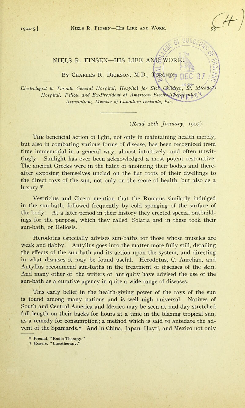 Hospital; Fellow and Ex-President of American Elecwa^ Association; Member of Canadian Institute, Etc. {Read 28th January, 1905). The beneficial action of I'ght, not only in maintaining health merely, but also in combating various forms of disease, has been recognized from time immemorial in a general way, almost intuitively, and often unwit- tingly. Sunlight has ever been acknowledged a most potent restorative. The ancient Greeks were in the habit of anointing their bodies and there- after exposing themselves unclad on the flat roofs of their dwellings to the direct rays of the sun, not only on the score of health, but also as a luxury.* Vestricius and Cicero mention that the Romans similarly indulged in the sun-bath, followed frequently by cold sponging of the surface of the body. At a later period in their history they erected special outbuild- ings for the purpose, which they called Solaria and in these took their sun-bath, or Heliosis. Herodotus especially advises sun-baths for those whose muscles are weak and flabby. Antyllus goes into the matter more fully still, detailing the effects of the sun-bath and its action upon the system, and directing in what diseases it may be found useful. Herodotus, C. Aurelian, and Antyllus recommend sun-baths in the treatment of diseases of the skin. And many other of the writers of antiquity have advised the use of the sun-bath as a curative agency in quite a wide range of diseases. This early belief in the health-giving power of the rays of the sun is found among many nations and is well nigh universal. Natives of South and Central America and Mexico may be seen at mid-day stretched full length on their backs for hours at a time in the blazing tropical sun, as a remedy for consumption; a method which is said to antedate the ad- vent of the Spaniards.! And in China, Japan, Hayti, and Mexico not only * Freund, “Radio-Therapy.” t Rogera, “ Lucotherapy.”