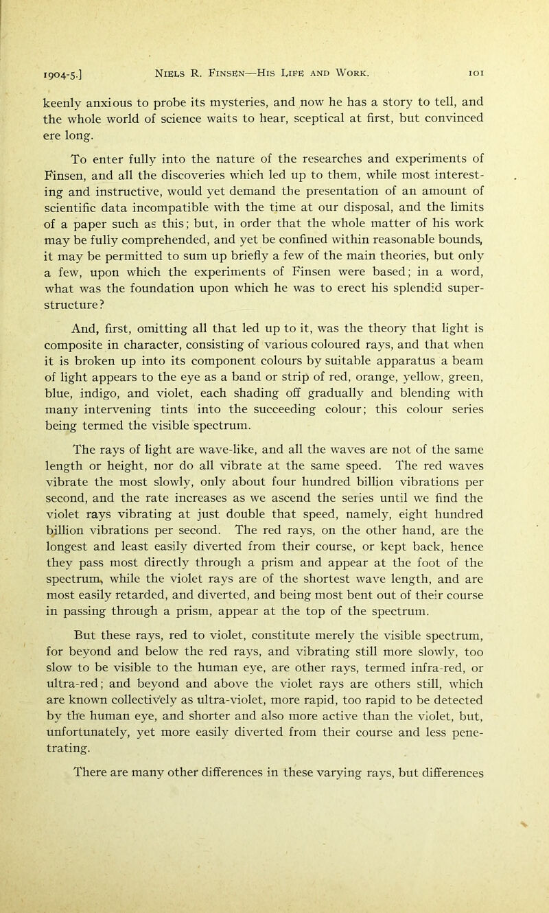 keenly anxious to probe its mysteries, and now he has a story to tell, and the whole world of science waits to hear, sceptical at first, but convinced ere long. To enter fully into the nature of the researches and experiments of Pinsen, and all the discoveries which led up to them, while most interest- ing and instructive, would yet demand the presentation of an amount of scientific data incompatible with the time at our disposal, and the limits of a paper such as this; but, in order that the whole matter of his work may be fully comprehended, and yet be confined within reasonable bounds, it may be permitted to sum up briefly a few of the main theories, but only a few, upon which the experiments of Pinsen were based; in a word, what was the foundation upon which he was to erect his splendid super- structure ? And, first, omitting all that led up to it, was the theory that light is composite in character, consisting of various coloured rays, and that when it is broken up into its component colours by suitable apparatus a beam of light appears to the eye as a band or strip of red, orange, yellow, green, blue, indigo, and violet, each shading off gradually and blending with many intervening tints into the succeeding colour; this colour series being termed the visible spectrum. The rays of light are wave-like, and all the waves are not of the same length or height, nor do all vibrate at the same speed. The red waves vibrate the most slowly, only about four hundred billion vibrations per second, and the rate increases as we ascend the seiies until we find the violet rays vibrating at just double that speed, namely, eight hundred billion vibrations per second. The red rays, on the other hand, are the longest and least easily diverted from their course, or kept back, hence they pass most directly through a prism and appear at the foot of the spectrum, while the violet rays are of the shortest wave length, and are most easily retarded, and diverted, and being most bent out of their course in passing through a prism, appear at the top of the spectrum. But these rays, red to violet, constitute merely the visible spectrum, for beyond and below the red rays, and vibrating still more slowly, too slow to be visible to the human eye, are other rays, termed infra-red, or ultra-red; and beyond and above the violet rays are others still, which are known collectively as ultra-violet, more rapid, too rapid to be detected by the human eye, and shorter and also more active than the violet, but, unfortunately, yet more easily diverted from their course and less pene- trating. There are many other differences in these varying rays, but differences
