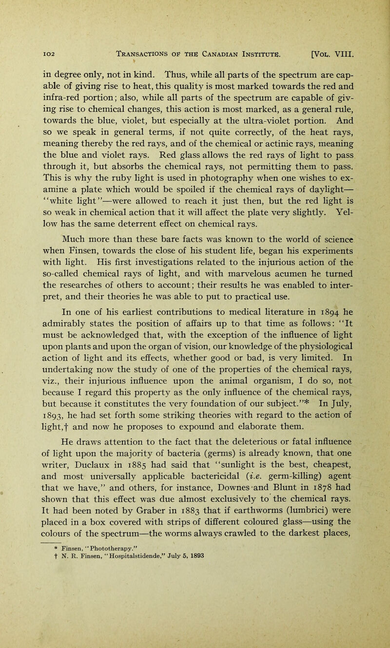 in degree only, not in kind. Thus, while all parts of the spectrum are cap- able of giving rise to heat, this quality is most marked towards the red and infra-red portion; also, while all parts of the spectrum are capable of giv- ing rise to chemical changes, this action is most marked, as a general rule, towards the blue, violet, but especially at the ultra-violet portion. And so we speak in general terms, if not quite correctly, of the heat rays, meaning thereby the red rays, and of the chemical or actinic rays, meaning the blue and violet rays. Red glass allows the red rays of light to pass through it, but absorbs the chemical rays, not permitting them to pass. This is why the ruby light is used in photography when one wishes to ex- amine a plate which would be spoiled if the chemical rays of daylight— “white light”—were allowed to reach it just then, but the red light is so weak in chemical action that it will affect the plate very slightly. Yel- low has the same deterrent effect on chemical rays. Much more than these bare facts was known to the world of science when Finsen, towards the close of his student life, began his experiments with light. His first investigations related to the injurious action of the so-called chemical rays of light, and with marvelous acumen he turned the researches of others to account; their results he was enabled to inter- pret, and their theories he was able to put to practical use. In one of his earliest contributions to medical literature in 1894 he admirably states the position of affairs up to that time as follows: “It must be acknowledged that, with the exception of the influence of light upon plants and upon the organ of vision, our knowledge of the physiological action of light and its effects, whether good or bad, is very limited. In undertaking now the study of one of the properties of the chemical rays, viz., their injurious influence upon the animal organism, I do so, not because I regard this property as the only influence of the chemical rays, but because it constitutes the very foundation of our subject.”* In July, 1893, he had set forth some striking theories with regard to the action of light, t and now he proposes to expound and elaborate them. He draws attention to the fact that the deleterious or fatal influence of light upon the majority of bacteria (germs) is already known, that one writer, Duclaux in 1885 had said that “sunlight is the best, cheapest, and most universally applicable bactericidal {i.e. germ-kilhng) agent that we have,” and others, for instance, Downes and Blunt in 1878 had shown that this effect was due almost exclusively to the chemical rays. It had been noted by Graber in 1883 that if earthworms (lumbrici) were placed in a box covered with strips of different coloured glass—using the colours of the spectrum—the worms always crawled to the darkest places. * Finsen,  Phototherapy.” t N. R. Finsen, “ Hospitalstidende,” July 5, 1893
