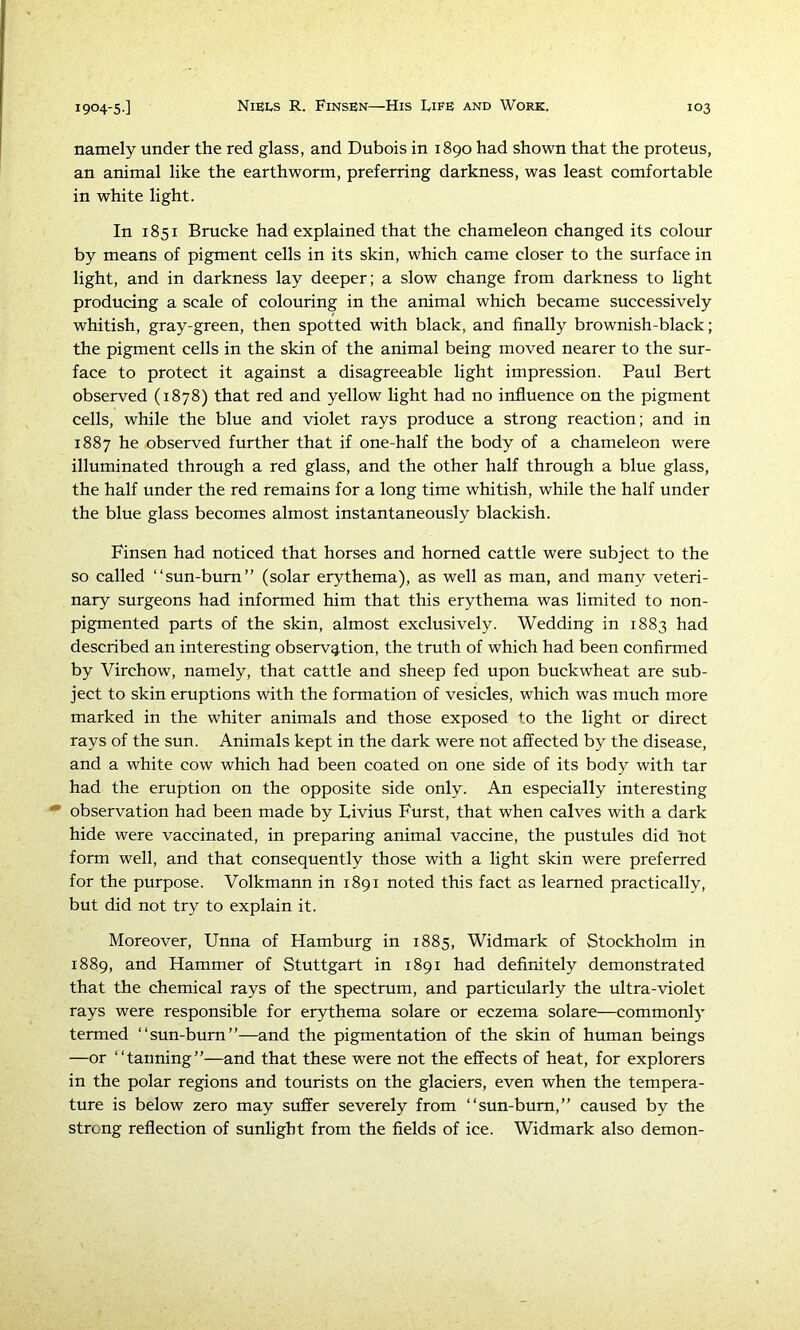 namely under the red glass, and Dubois in 1890 had shown that the pro tens, an animal like the earthworm, preferring darkness, was least comfortable in white light. In 1851 Brucke had explained that the chameleon changed its colour by means of pigment cells in its skin, which came closer to the surface in light, and in darkness lay deeper; a slow change from darkness to light producing a scale of colouring in the animal which became successively whitish, gray-green, then spotted with black, and finally brownish-black; the pigment cells in the skin of the animal being moved nearer to the sur- face to protect it against a disagreeable light impression. Paul Bert observed (1878) that red and yellow light had no influence on the pigment cells, while the blue and violet rays produce a strong reaction; and in 1887 he observed further that if one-half the body of a chameleon were illuminated through a red glass, and the other half through a blue glass, the half under the red remains for a long time whitish, while the half under the blue glass becomes almost instantaneously blackish. Finsen had noticed that horses and homed cattle were subject to the so called “sun-bum” (solar erythema), as well as man, and many veteri- nary surgeons had informed him that this erythema was limited to non- pigmented parts of the skin, almost exclusively. Wedding in 1883 had described an interesting observg.tion, the truth of which had been confirmed by Virchow, namely, that cattle and sheep fed upon buckwheat are sub- ject to skin eruptions with the formation of vesicles, which was much more marked in the whiter animals and those exposed to the light or direct rays of the sun. Animals kept in the dark were not affected by the disease, and a white cow which had been coated on one side of its body with tar had the eruption on the opposite side only. An especially interesting • observation had been made by Livius Furst, that when calves with a dark hide were vaccinated, in preparing animal vaccine, the pustules did Lot form well, and that consequently those with a light skin were preferred for the purpose. Volkmann in 1891 noted this fact as learned practically, but did not try to explain it. Moreover, Unna of Hamburg in 1885, Widmark of Stockholm in 1889, and Hammer of Stuttgart in 1891 had defirfitely demonstrated that the chemical rays of the spectrum, and particularly the ultra-violet rays were responsible for erythema solare or eczema solare—commonly- termed “sun-bum”—and the pigmentation of the skin of human beings —or “tanning”—and that these were not the effects of heat, for explorers in the polar regions and tourists on the glaciers, even when the tempera- ture is below zero may suffer severely from “sun-bum,” caused by the strong reflection of sunlight from the fields of ice. Widmark also demon-
