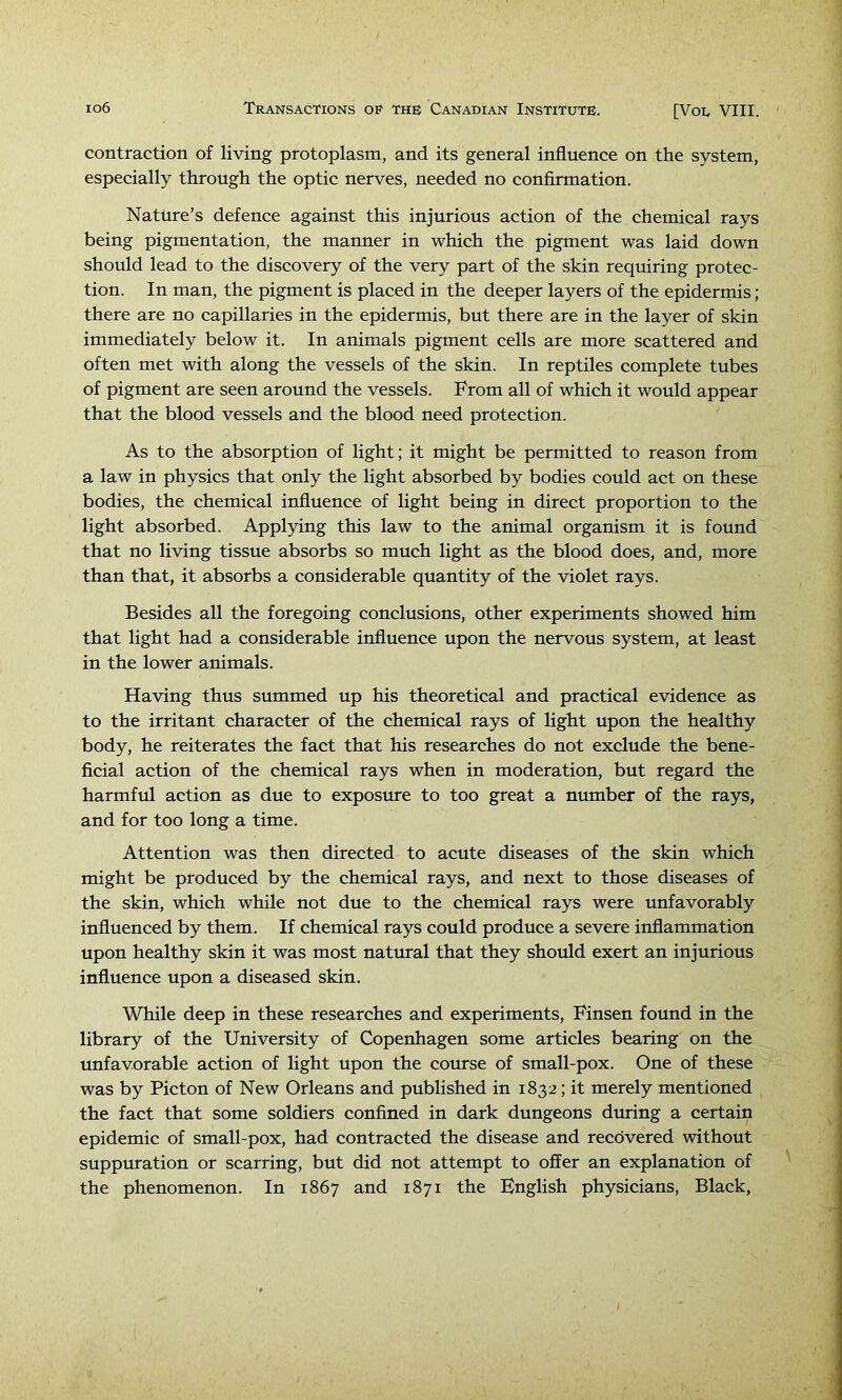 contraction of living protoplasm, and its general influence on the system, especially through the optic nerves, needed no confirmation. Nature’s defence against this injurious aetion of the chemical rays being pigmentation, the manner in which the pigment was laid down should lead to the discovery of the very part of the skin requiring protec- tion. In man, the pigment is placed in the deeper layers of the epiderrnis; there are no capillaries in the epidermis, but there are in the layer of skin immediately below it. In animals pigment cells are more scattered and often met with along the vessels of the skin. In reptiles complete tubes of pigment are seen around the vessels. From all of which it would appear that the blood vessels and the blood need protection. As to the absorption of light; it might be permitted to reason from a law in physics that only the light absorbed by bodies could act on these bodies, the chemical influence of light being in direct proportion to the light absorbed. Applying this law to the animal organism it is found that no living tissue absorbs so much light as the blood does, and, more than that, it absorbs a considerable quantity of the violet rays. Besides all the foregoing conclusions, other experiments showed him that light had a considerable influence upon the nervous system, at least in the lower animals. Having thus summed up his theoretical and practical evidence as to the irritant character of the chemical rays of light upon the healthy body, he reiterates the fact that his researches do not exclude the bene- ficial action of the chemical rays when in moderation, but regard the harmful action as due to exposure to too great a number of the rays, and for too long a time. Attention was then directed to acute diseases of the skin which might be produced by the chemical rays, and next to those diseases of the skin, which while not due to the chemical rays were unfavorably influenced by them. If chemical rays could produce a severe inflammation upon healthy skin it was most natural that they should exert an injurious influence upon a diseased skin. While deep in these researches and experiments, Finsen found in the library of the University of Copenhagen some articles bearing on the unfavorable action of light upon the course of small-pox. One of these was by Picton of New Orleans and published in 1832; it merely mentioned the fact that some soldiers confined in dark dungeons during a certain epidemic of small-pox, had contracted the disease and recovered without suppuration or scarring, but did not attempt to offer an explanation of the phenomenon. In 1867 and 1871 the English physicians. Black,