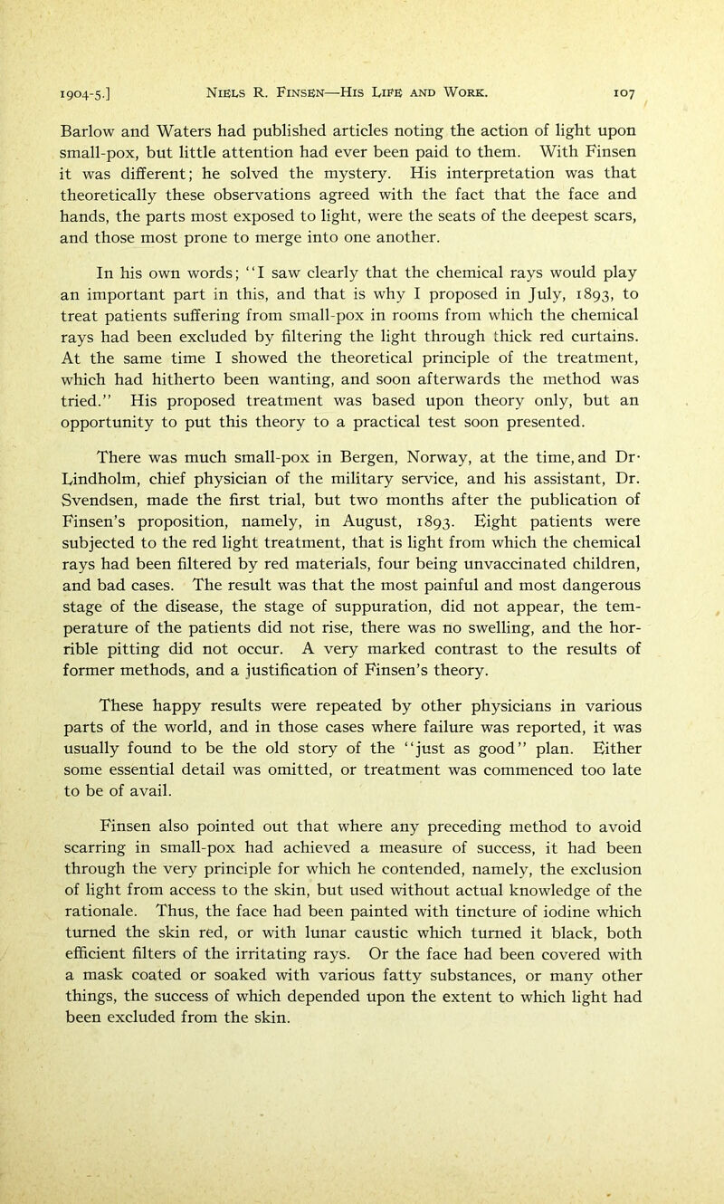 Barlow and Waters had published articles noting the action of light upon small-pox, but little attention had ever been paid to them. With Finsen it was different; he solved the mystery. His interpretation was that theoretically these observations agreed with the fact that the face and hands, the parts most exposed to light, were the seats of the deepest scars, and those most prone to merge into one another. In his own words; “I saw clearly that the chemical rays would play an important part in this, and that is why I proposed in July, 1893, to treat patients suffering from small-pox in rooms from which the chemical rays had been excluded by filtering the light through thick red curtains. At the same time I showed the theoretical principle of the treatment, which had hitherto been wanting, and soon afterwards the method was tried.” His proposed treatment was based upon theory only, but an opportunity to put this theory to a practical test soon presented. There was much small-pox in Bergen, Norway, at the time, and Dr- Lindholm, chief physician of the military service, and his assistant. Dr. Svendsen, made the first trial, but two months after the publication of Finsen’s proposition, namely, in August, 1893. Eight patients were subjected to the red light treatment, that is light from which the chemical rays had been filtered by red materials, four being unvaccinated children, and bad cases. The result was that the most painful and most dangerous stage of the disease, the stage of suppuration, did not appear, the tem- perature of the patients did not rise, there was no swelling, and the hor- rible pitting did not occur. A very marked contrast to the results of former methods, and a justification of Finsen’s theory. These happy results were repeated by other physicians in various parts of the world, and in those cases where failure was reported, it was usually found to be the old story of the “just as good” plan. Either some essential detail was omitted, or treatment was commenced too late to be of avail. Finsen also pointed out that where any preceding method to avoid scarring in small-pox had achieved a measure of success, it had been through the very principle for which he contended, namely, the exclusion of light from access to the skin, but used without actual knowledge of the rationale. Thus, the face had been painted with tincture of iodine which turned the skin red, or with lunar caustic which turned it black, both efficient filters of the irritating rays. Or the face had been covered with a mask coated or soaked with various fatty substances, or many other things, the success of which depended upon the extent to which light had been excluded from the skin.
