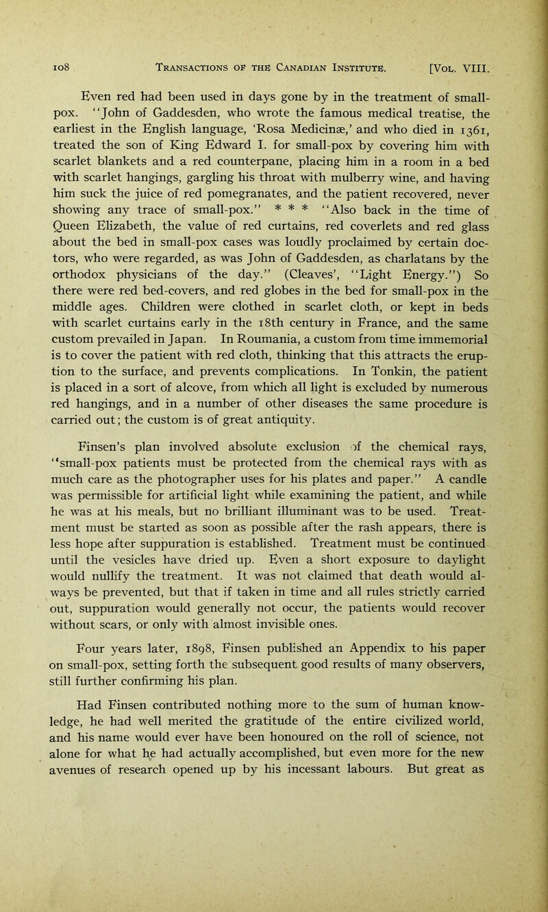 Even red had been used in days gone by in the treatment of small- pox. “John of Gaddesden, who wrote the famous medical treatise, the earliest in the English language, ‘Rosa Medicinae,’ and who died in 1361, treated the son of Kiing Edward I. for small-pox by covering him with scarlet blankets and a red counterpane, placing him in a room in a bed with scarlet hangings, gargling his throat with mulberry wine, and having him suck the juice of red pomegranates, and the patient recovered, never showing any trace of small-pox.” * * * “Also back in the time of Queen Elizabeth, the value of red curtains, red coverlets and red glass about the bed in small-pox cases was loudly proclaimed by certain doc- tors, who were regarded, as was John of Gaddesden, as charlatans by the orthodox physicians of the day.” (Cleaves’, “Eight Energy.”) So there were red bed-covers, and red globes in the bed for small-pox in the middle ages. Children were clothed in scarlet cloth, or kept in beds with scarlet curtains early in the i8th century in France, and the same custom prevailed in Japan. In Roumania, a custom from time immemorial is to cover the patient with red cloth, thinking that this attracts the erup- tion to the surface, and prevents complications. In Tonkin, the patient is placed in a sort of alcove, from which all light is excluded by numerous red hangings, and in a number of other diseases the same procedure is carried out; the custom is of great antiquity. Finsen’s plan involved absolute exclusion of the chemical rays, “small-pox patients must be protected from the chemical rays with as much care as the photographer uses for his plates and paper.” A candle was permissible for artificial light while examining the patient, and while he was at his meals, but no brilliant illuminant was to be used. Treat- ment must be started as soon as possible after the rash appears, there is less hope after suppuration is established. Treatment must be continued until the vesicles have dried up. Even a short exposure to daylight would nullify the treatment. It was not claimed that death would al- ways be prevented, but that if taken in time and all rules strictly carried out, suppuration would generally not occur, the patients would recover without scars, or only with almost invisible ones. Four years later, 1898, Finsen published an Appendix to his paper on small-pox, setting forth the subsequent good results of many observers, still further confirming his plan. Had Finsen contributed nothing more to the sum of human know- ledge, he had well merited the gratitude of the entire civilized world, and his name would ever have been honoured on the roll of science, not alone for what he had actually accomplished, but even more for the new avenues of research opened up by his incessant labours. But great as