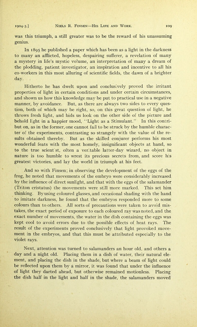 was this triumph, a still greater was to be the reward of his unassuming genius. In 1895 he published a paper which has been as a light in the darkness to many an afflicted, hopeless, despairing sufferer, a revelation of many a mystery in life’s mystic volume, an interpretation of many a dream of the plodding, patient investigator, an inspiration and incentive to all his co-workers in this most alluring of scientific fields, the dawn of a brighter day. Hitherto he has dwelt upon and conclusively proved the irritant properties of light in certain conditions and under certain circumstances, and shown us how this knowledge may be put to practical use in a negative manner, by avoidance. But, as there are always two sides to every ques- tion, both of which may be right, so, on this great question of light, he throws fresh light, and bids us look on the other side of the picture and behold light in a happier mood, “Light as a Stimulant.” In this contri- but on, as in the former, one cannot fail to be struck by the humble charac- ter of the experiments, contrasting so strangely with the value of the re- sults obtained thereby. But as the skilled conjurer performs his most wonderful feats with the most homely, insignificant objects at hand, so to the true scient'st, often a veritable latter-day wizard, no object in nature is too humble to wrest its precious secrets from, and score his greatest victories, and lay the world in triumph at his feet. And so with Finsen; in observing the development of the eggs of the frog, he noted that movements of the embryo were considerably increased by the influence of direct sunlight, and that with the eggs of the salamander (Triton cristatus) the movements were still more marked. This set him thinking. By using coloured glasses, and occasional shading with the hand to imitate darkness, he found that the embryos responded more to some colours than to others. All sorts of precautions were taken to avoid mis- takes, the exact period of exposure to each coloured ray was noted, and the exact number of movements, the water in the dish containing the eggs was kept cool to avoid errors due to the possible effects of heat rays. The result of the experiments proved conclusively that light provoked move- ment in the embryos, and that this must be attributed especially to the violet rays. Next, attention was turned to salamanders an hour old, and others a day and a night old. Placing them in a dish of water, their natural ele- ment, and placing the dish in the shade, but where a beam of light could be reflected upon them by a mirror, it was found that under the influence of light they darted ahead, but otherwise remained motionless. Placing the dish half in the light and half in the shade, the salamanders moved