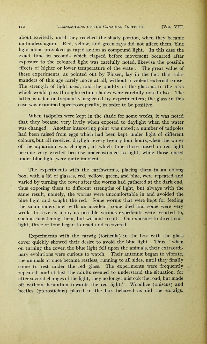 about excitedly until they reached the shady portion, when they became motionless again. Red, yellow, and green rays did not affect them, blue light alone provoked as rapid action as compound Hght. In this case the exact time in seconds which elapsed before movement occurred after exposure to the coloured light was carefully noted, likewise the possible effects of higher or lower temperature of the wate The great value of these experiments, as pointed out by Finsen, lay in the fact that sala- manders of this age rarely move at all, without a violent external cause. The strength of light used, and the quality of the glass as to the rays which would pass through certain shades were carefully noted also. The latter is a factor frequently neglected by experimenters; the glass in this case was examined spectroscopically, in order to be positive. When tadpoles were kept in the shade for some weeks, it was noted that they became very lively when exposed to daylight when the water was changed. Another interesting point was noted; a number of tadpoles had been raised from eggs which had been kept under light of different colours, but all received daylight every twenty-four hours, when the water of the aquarium was changed, at which time those raised in red light became very excited because unaccustomed to light, while those raised under blue light were quite indolent. The experiments with the earthworms, placing them in an oblong box, with a lid of glasses, red, yellow, green, and blue, were repeated and varied by turning the cover after the worms had gathered at the dark end, thus exposing them to different strengths of light, but always with the same result, namely, the worms were uncomfortable in and avoided the blue light and sought the red. Some worms that were kept for feeding the salamanders met with an accident, some died and some were very weak; to save as many as possible various expedients were resorted to, such as moistening them, but without result. On exposure to direct sun- light, three or four began to react and recovered. Experiments with the earwig (forficula) in the box with the glass cover quickly showed their desire to avoid the blue light. Thus, “when on turning the cover, the blue light fell upon the animals, their extraordi- nary evolutions were curious to watch. Their antennae began to vibrate, the animals at once became restless, running to all sides, until they finally came to rest under the red glass. The experiments were frequently repeated, and at last the adults seemed to understand the situation, for after several changes of the light, they no longer mistook the road, but made off without hesitation towards the red light.” Woodlice (oniscus) and beetles (pterostichus) placed in the box behaved as did the earwigs.