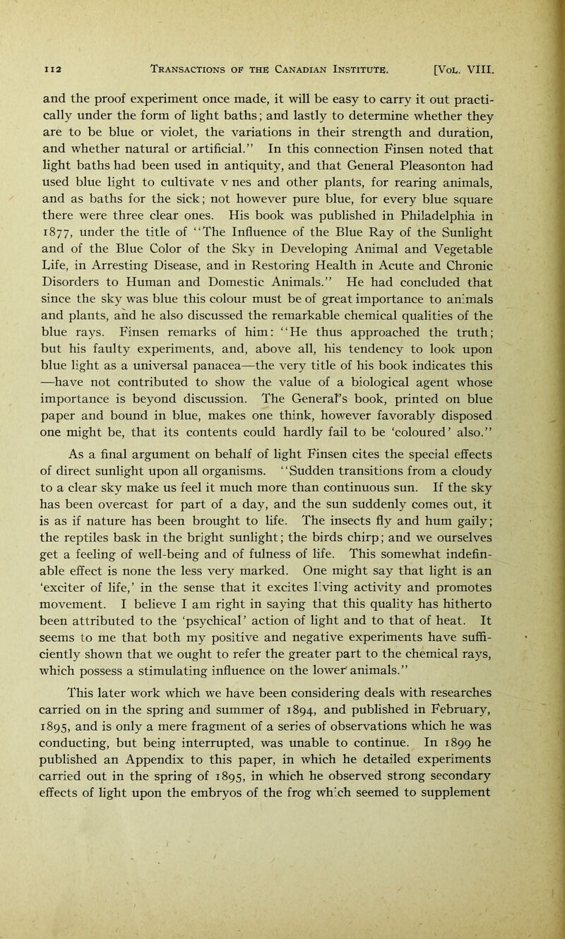 and the proof experiment once made, it will be easy to carry it out practi- cally under the form of light baths; and lastly to determine whether they are to be blue or violet, the variations in their strength and duration, and whether natural or artificial.” In this connection Finsen noted that light baths had been used in antiquity, and that General Pleasonton had used blue light to cultivate v nes and other plants, for rearing animals, and as baths for the sick; not however pure blue, for every blue square there were three clear ones. His book was published in Philadelphia in 1877, under the title of ‘‘The Influence of the Blue Ray of the Sunlight and of the Blue Color of the Sky in Developing Animal and Vegetable Life, in Arresting Disease, and in Restoring Health in Acute and Chronic Disorders to Human and Domestic Animals.” He had concluded that since the sky was blue this colour must be of great importance to animals and plants, and he also discussed the remarkable chemical qualities of the blue rays. Finsen remarks of him: ‘‘He thus approached the truth; but his faulty experiments, and, above all, his tendency to look upon blue light as a universal panacea—the very title of his book indicates this —have not contributed to show the value of a biological agent whose importance is beyond discussion. The General’s book, printed on blue paper and bound in blue, makes one think, however favorably disposed one might be, that its contents could hardly fail to be ‘coloured’ also.” As a final argument on behalf of light Finsen cites the special effects of direct sunlight upon all organisms. “Sudden transitions from a cloudy to a clear sky make us feel it much more than continuous sun. If the sky has been overcast for part of a day, and the sun suddenly comes out, it is as if nature has been brought to life. The insects fly and hum gaily; the reptiles bask in the bright sunlight; the birds chirp; and we ourselves get a feeling of well-being and of fulness of life. This somewhat indefin- able effect is none the less very marked. One might say that light is an ‘exciter of life,’ in the sense that it excites living activity and promotes movement. I believe I am right in saying that this quality has hitherto been attributed to the ‘psychical’ action of light and to that of heat. It seems to me that both my positive and negative experiments have suffi- ciently shown that we ought to refer the greater part to the chemical rays, which possess a stimulating influence on the loweh animals.” This later work which we have been considering deals with researches carried on in the spring and summer of 1894, and published in February, 1895, and is only a mere fragment of a series of observations which he was conducting, but being interrupted, was unable to continue. In 1899 he published an Appendix to this paper, in which he detailed experiments carried out in the spring of 1895, in which he observed strong secondary effects of light upon the embryos of the frog which seemed to supplement