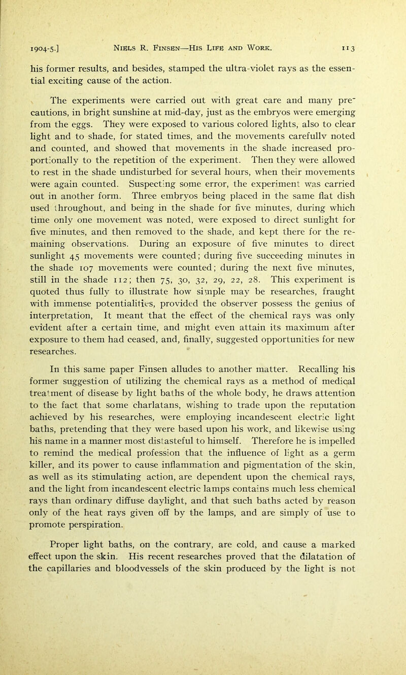 his former results, and besides, stamped the ultra-violet rays as the essen- tial exciting cause of the action. The experiments were carried out with great care and many pre‘ cautions, in bright sunshine at mid-day, just as the embryos were emerging from the eggs. They were exposed to various colored lights, also to clear light and to shade, for stated times, and the movements carefullv noted and counted, and showed that movements in the shade increased pro- portionally to the repetition of the experiment. Then they were allowed to rest in the shade undisturbed for several hours, when their movements were again counted. Suspecting some error, the experiment was carried out in another form. Three embryos being placed in the same flat dish used throughout, and being in the shade for five minutes, during which time only one movement was noted, were exposed to direct sunlight for five minutes, and then removed to the shade, and kept there for the re- maining observations. During an exposure of five minutes to direct sunlight 45 movements were counted; during five succeeding minutes in the shade 107 movements were counted; during the next five minutes, still in the shade 112; then 75, 30, 32, 29, 22, 28. This experiment is quoted thus fully to illustrate how siuiple may be researches, fraught with immense potentialities, provided the observer possess the genius of interpretation. It meant that the effect of the chemical rays was only evident after a certain time, and might even attain its maximum after exposure to them had ceased, and, finally, suggested opportunities for new researches. In this same paper Finsen alludes to another matter. Recalling his former suggestion of utilizing the chemical rays as a method of medical treatment of disease by light baths of the whole body, he draws attention to the fact that some charlatans, wishing to trade upon the reputation achieved by his researches, were employing incandescent electric light baths, pretending that they were based upon his work, and likewise using his name in a manner most distasteful to himself. Therefore he is impelled to remind the medical profession that the influence of light as a germ killer, and its power to cause inflammation and pigmentation of the skin, as well as its stimulating action, are dependent upon the chemical rays, and the light from incandescent electric lamps contains much less chemical rays than ordinary diffuse daylight, and that such baths acted by reason only of the heat rays given off by the lamps, and are simply of use to promote perspiration. Proper light baths, on the contrary, are cold, and cause a marked effect upon the skin. His recent researches proved that the dilatation of the capillaries and bloodvessels of the skin produced by the light is not