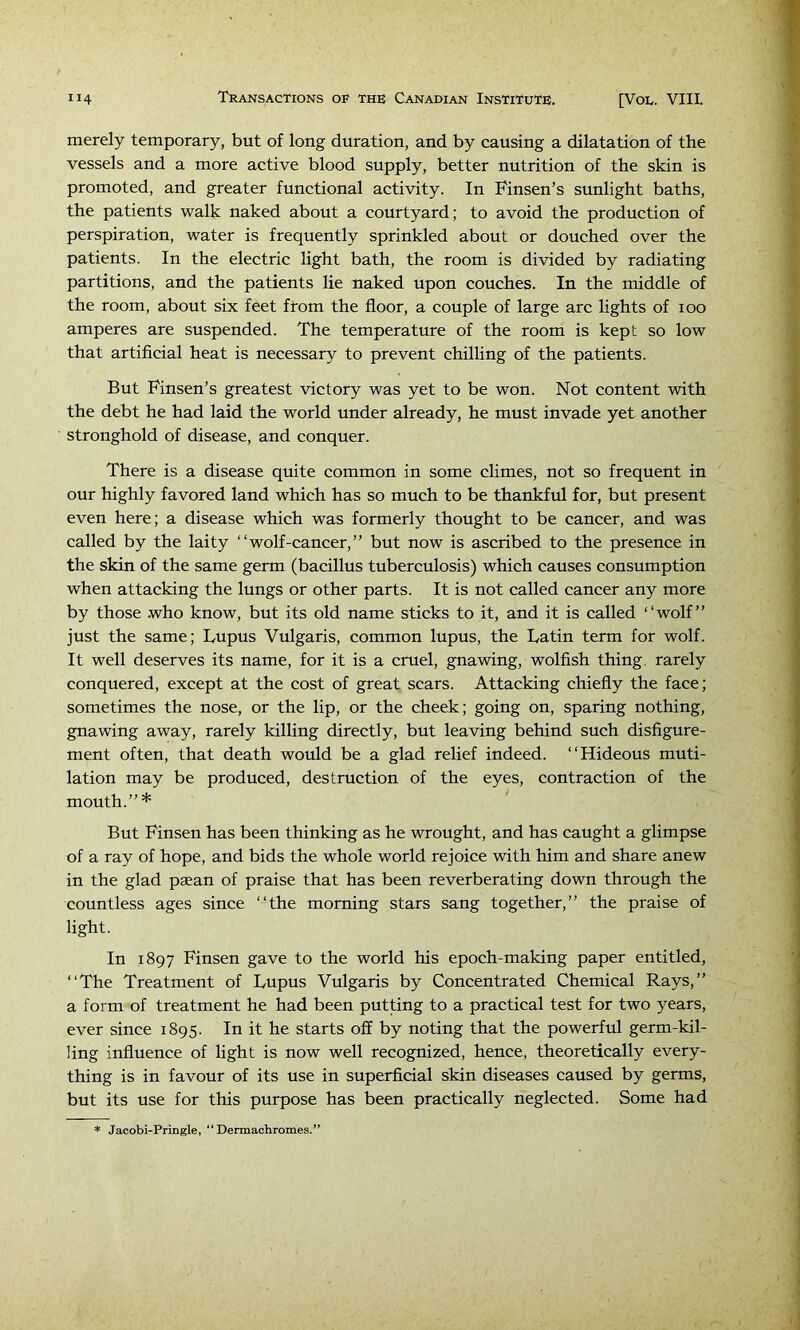 merely temporary, but of long duration, and by causing a dilatation of the vessels and a more active blood supply, better nutrition of the skin is promoted, and greater functional activity. In Finsen’s sunlight baths, the patients walk naked about a courtyard; to avoid the production of perspiration, water is frequently sprinkled about or douched over the patients. In the electric light bath, the room is divided by radiating partitions, and the patients lie naked upon couches. In the middle of the room, about six feet from the floor, a couple of large arc lights of 100 amperes are suspended. The temperature of the room is kept so low that artificial heat is necessary to prevent chilling of the patients. But Finsen’s greatest victory was yet to be won. Not content with the debt he had laid the world under already, he must invade yet another stronghold of disease, and conquer. There is a disease quite common in some climes, not so frequent in our highly favored land which has so much to be thankful for, but present even here; a disease which was formerly thought to be cancer, and was called by the laity “wolf-cancer,” but now is ascribed to the presence in the skin of the same germ (bacillus tuberculosis) which causes consumption when attacking the lungs or other parts. It is not called cancer any more by those .who know, but its old name sticks to it, and it is called ‘‘wolf” just the same; Lupus Vulgaris, common lupus, the Latin term for wolf. It well deserves its name, for it is a cruel, gnawing, wolfish thing, rarely conquered, except at the cost of great scars. Attacking chiefly the face; sometimes the nose, or the lip, or the cheek; going on, sparing nothing, gnawing away, rarely killing directly, but leaving behind such disfigure- ment often, that death would be a glad relief indeed. “Hideous muti- lation may be produced, destruction of the eyes, contraction of the mouth.”* But Finsen has been thinking as he wrought, and has caught a glimpse of a ray of hope, and bids the whole world rejoice with him and share anew in the glad paean of praise that has been reverberating down through the countless ages since “the morning stars sang together,” the praise of light. In 1897 Finsen gave to the world his epoch-making paper entitled, “The Treatment of Lupus Vulgaris by Concentrated Chemical Rays,” a form of treatment he had been putting to a practical test for two years, ever since 1895. In it he starts off by noting that the powerful germ-kil- Hng influence of light is now well recognized, hence, theoretically every- thing is in favour of its use in superficial skin diseases caused by germs, but its use for this purpose has been practically neglected. Some had * Jacobi-Pringle, “Dennachromes.”
