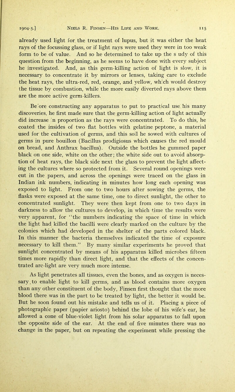 already used light for the treatment of lupus, but it was either the heat rays of the focussing glass, or if light rays were used they were in too weak form to be of value. And so he determined to take up the s udy of this question from the beginning, as he seems to have done with every subject he investigated. And, as this germ-killing action of light is slow, it is necessary to concentrate it by mirrors or lenses, taking care to exclude the heat rays, the ultra-red, red, orange, and yellow, which would destroy the tissue by combustion, while the more easily diverted rays above them are the more active germ-killers. Be'ore constructing any apparatus to put to practical use his many discoveries, he first made sure that the germ-killing action of light actually did increase n proportion as the rays were concentrated. To do this, he coated the insides of two flat bottles with gelatine peptone, a material used for the cultivation of germs, and this soil he sowed with cultures of germs in pure bouillon (Bacillus prodigiosus which causes the red mould on bread, and Anthrax bacillus). Outside the bottles he gummed paper black on one side, white on the other; the white side out to avoid absorp- tion of heat rays, the black side next the glass to prevent the light affect- ing the cultures where so protected from it. Several round openings were cut in the papers, and across the openings were traced on the glass in Indian ink numbers, indicating in minutes how long each opening was exposed to light. From one to two hours after sowing the germs, the flasks were exposed at the same time, one to direct sunlight, the other to concentrated sunlight. They were then kept from one to two days in darkness to allow the cultures to develop, in which ^-ime the results were very apparent, for “the numbers indicating the space of time in which the light had killed the bacilli were clearly marked on the culture by the colonies which had developed in the shelter of the parts colored black. In this manner the bacteria themselves indicated the time of exposure necessary to kill them.” By many similar experiments he proved that sunlight concentrated by means of his apparatus killed microbes fifteen times more rapidly than direct light, and that the effects of the concen- trated arc-light are very much more intense. As light penetrates all tissues, even the bones, and as oxygen is neces- sary, to enable light to kill germs, and as blood contains more oxygen than any other constituent of the body, Finsen first thought that the more blood there was in the part to be treated by light, the better it would be. But he soon found out his mistake and tells us of it. Placing a piece of photographic paper (papier ariosto) behind the lobe of his wife’s ear, he allowed a cone of blue-violet light from his solar apparatus to fall upon the opposite side of the ear. At the end of five minutes there was no change in the paper, but on repeating the experiment while pressing the