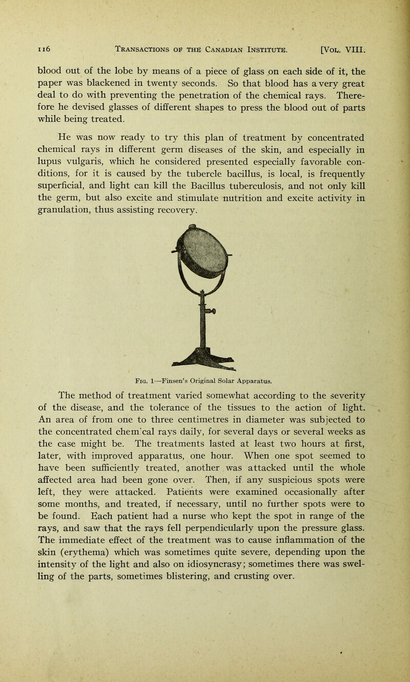 blood out of the lobe by means of a piece of glass on each side of it, the paper was blackened in twenty seconds. So that blood has a very great deal to do with preventing the penetration of the chemical rays. There- fore he devised glasses of different shapes to press the blood out of parts while being treated. He was now ready to try this plan of treatment by concentrated chemical rays in different germ diseases of the skin, and especially in lupus vulgaris, which he considered presented especially favorable con- ditions, for it is caused by the tubercle bacillus, is local, is frequently superficial, and light can kill the Bacillus tuberculosis, and not only kill the germ, but also excite and stimulate nutrition and excite activity in granulation, thus assisting recovery. Fig. 1—Finsen’s Original Solar Apparatus. The method of treatment varied somewhat according to the severity of the disease, and the tolerance of the tissues to the action of light. An area of from one to three centimetres in diameter was subjected to the concentrated chem'cal rays daily, for several days or several weeks as the case might be. The treatments lasted at least two hours at first, later, with improved apparatus, one hour. When one spot seemed to have been sufficiently treated, another was attacked until the whole affected area had been gone over. Then, if any suspicious spots were left, they were attacked. Patients were examined occasionally after some months, and treated, if necessary, until no further spots were to be found. Each patient had a nurse who kept the spot in range of the rays, and saw that the rays fell perpendicularly upon the pressure glass. The immediate effect of the treatment was to cause inflammation of the skin (erythema) which was sometimes quite severe, depending upon the intensity of the light and also on idiosyncrasy; sometimes there was swel- ling of the parts, sometimes blistering, and crusting over.