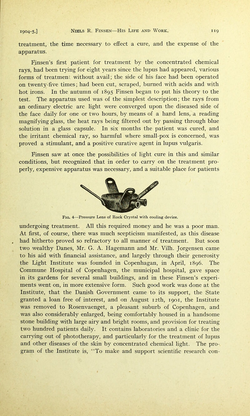 treatment, the time necessary to effect a cure, and the expense of the apparatus. Finsen’s first patient for treatment by the concentrated chemical rays, had been trying for eight years since the lupus had appeared, various forms of treatment without avail; the side of his face had been operated on twenty-five times; had been cut, scraped, burned with acids and with hot irons. In the autumn of 1895 Finsen began to put his theory to the test. The apparatus used was of the simplest description; the rays from an ordinary electric arc light were converged upon the diseased side of the face daily for one or two hours, by means of a hand lens, a reading magnifying glass, the heat rays being filtered out by passing through blue solution in a glass capsule. In six months the patient was cured, and the irritant chemical ray, so harmful where small-pox is concerned, was proved a stimulant, and a positive curative agent in lupus vulgaris. Finsen saw at once the possibilities of light cure in this and similar conditions, but recognized that in order to carry on the treatment pro- perly, expensive apparatus was necessary, and a suitable place for patients Fig. 4—Pressure Lens of Rock Crystal with cooling device. undergoing treatment. All this required money and he was a poor man. At first, of course, there was much scepticism manifested, as this disease had hitherto proved so refractory to all manner of treatment. But soon two wealthy Danes, Mr. G. A. Hagemann and Mr. Vilh. Jorgensen came to his aid with financial assistance, and largely through their generosity the Light Institute was founded in Copenhagan, in April, 1896. The Commune Hospital of Copenhagen, the municipal hospital, gave space in its gardens for several small buildings, and in these Finsen’s experi- ments went on, in more extensive form. Such good work was done at the Institute, that the Danish Government came to its support, the State granted a loan free of interest, and on August 12th, 1901, the Institute was removed to Rosenvaenget, a pleasant suburb of Copenhagen, and was also considerably enlarged, being comfortably housed in a handsome stone building with large airy and bright rooms, and provision for treating two hundred patients daily. It contains laboratories and a clinic for the carrying out of phototherapy, and particularly for the treatment of lupus and other diseases of the skin by concentrated chemical light. The pro- gram of the Institute is, “To make and support scientific research con-