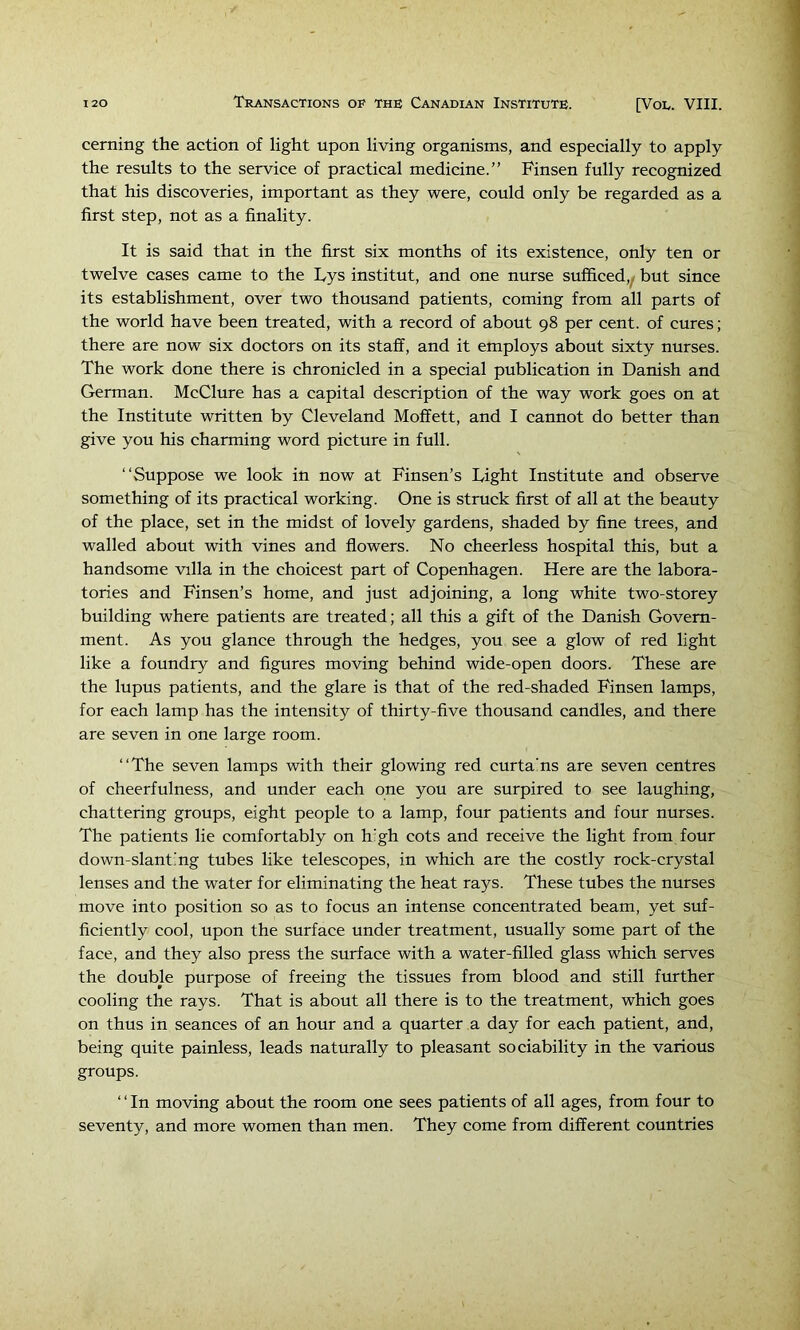 cerning the action of light upon living organisms, and especially to apply the results to the service of practical medicine.” Finsen fully recognized that his discoveries, important as they were, could only be regarded as a first step, not as a finality. It is said that in the first six months of its existence, only ten or twelve cases came to the Lys institut, and one nurse sufficed,^ but since its establishment, over two thousand patients, coming from all parts of the world have been treated, with a record of about 98 per cent, of cures; there are now six doctors on its staff, and it employs about sixty nurses. The work done there is chronicled in a special publication in Danish and German. McClure has a capital description of the way work goes on at the Institute written by Cleveland Moffett, and I cannot do better than give you his charming word picture in full. ‘‘Suppose we look in now at Finsen’s Tight Institute and observe something of its practical working. One is struck first of all at the beauty of the place, set in the midst of lovely gardens, shaded by fine trees, and walled about with vines and flowers. No cheerless hospital this, but a handsome villa in the choicest part of Copenhagen. Here are the labora- tories and Finsen’s home, and just adjoining, a long white two-storey building where patients are treated; all this a gift of the Danish Govern- ment. As you glance through the hedges, you see a glow of red light like a foundry and figures moving behind wide-open doors. These are the lupus patients, and the glare is that of the red-shaded Finsen lamps, for each lamp has the intensity of thirty-five thousand candles, and there are seven in one large room. ‘‘The seven lamps with their glowing red curta’ns are seven centres of cheerfulness, and under each one you are surpired to see laughing, chattering groups, eight people to a lamp, four patients and four nurses. The patients lie comfortably on h’gh cots and receive the light from four down-slant.'ng tubes like telescopes, in which are the costly rock-crystal lenses and the water for eliminating the heat rays. These tubes the nurses move into position so as to focus an intense concentrated beam, yet suf- ficiently cool, upon the surface under treatment, usually some part of the face, and they also press the surface with a water-filled glass which serves the double purpose of freeing the tissues from blood and still further cooling the rays. That is about all there is to the treatment, which goes on thus in seances of an hour and a quarter a day for each patient, and, being quite painless, leads naturally to pleasant sociability in the various groups. ‘ ‘ In moving about the room one sees patients of all ages, from four to seventy, and more women than men. They come from different countries