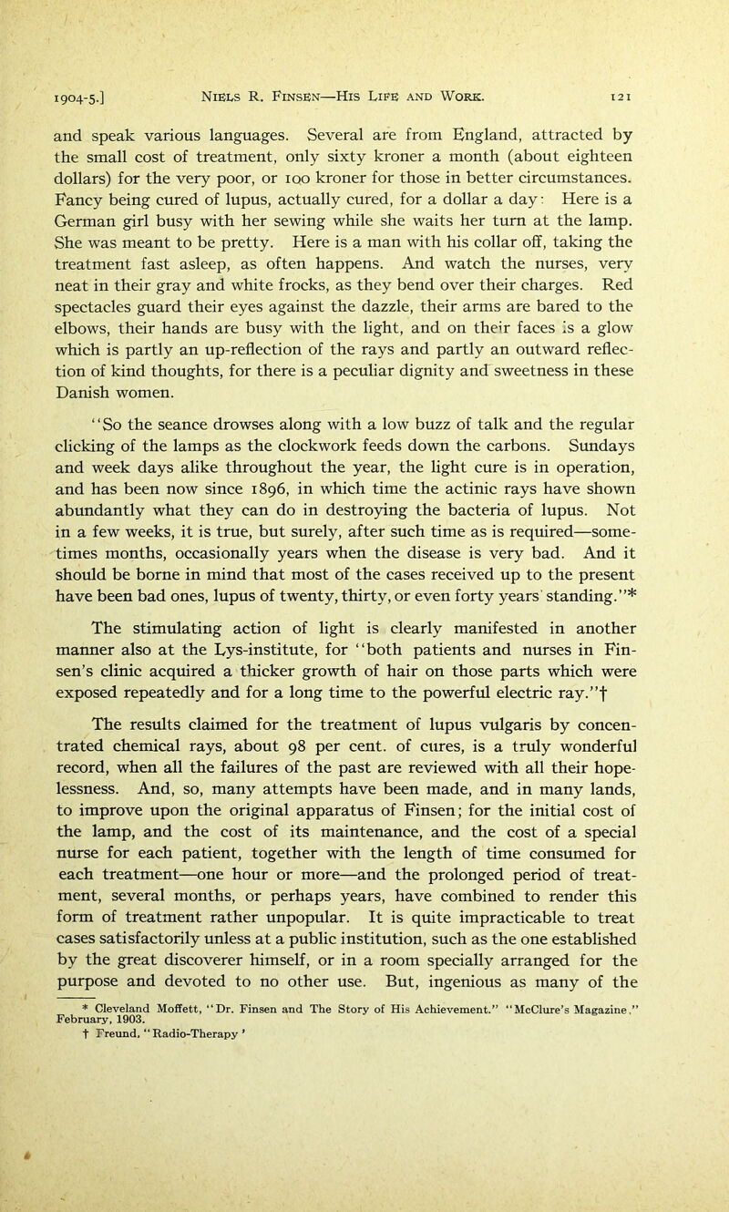 and speak various languages. Several are from England, attracted by the small cost of treatment, only sixty kroner a month (about eighteen dollars) for the very poor, or iqo kroner for those in better circumstances. Fancy being cured of lupus, actually cured, for a dollar a day: Here is a German girl busy with her sewing while she waits her turn at the lamp. She was meant to be pretty. Here is a man with his collar off, taking the treatment fast asleep, as often happens. And watch the nurses, very neat in their gray and white frocks, as they bend over their charges. Red spectacles guard their eyes against the dazzle, their arms are bared to the elbows, their hands are busy with the light, and on their faces Is a glow which is partly an up-reflection of the rays and partly an outward reflec- tion of kind thoughts, for there is a peculiar dignity and sweetness in these Danish women. “So the seance drowses along with a low buzz of talk and the regular clicking of the lamps as the clockwork feeds down the carbons. Sundays and week days alike throughout the year, the light cure is in operation, and has been now since 1896, in which time the actinic rays have shown abundantly what they can do in destro3dng the bacteria of lupus. Not in a few weeks, it is true, but surely, after such time as is required—some- times months, occasionally years when the disease is very bad. And it should be borne in mind that most of the cases received up to the present have been bad ones, lupus of twenty, thirty, or even forty years' standing.”* The stimulating action of light is clearly manifested in another manner also at the Eys-institute, for “both patients and nurses in Fin- sen’s clinic acquired a thicker growth of hair on those parts which were exposed repeatedly and for a long time to the powerful electric ray.”f The results claimed for the treatment of lupus vulgaris by concen- trated chemical rays, about 98 per cent, of cures, is a truly wonderful record, when all the failures of the past are reviewed with all their hope- lessness. And, so, many attempts have been made, and in many lands, to improve upon the original apparatus of Finsen; for the initial cost of the lamp, and the cost of its maintenance, and the cost of a special nurse for each patient, together with the length of time consumed for each treatment—one hour or more—and the prolonged period of treat- ment, several months, or perhaps years, have combined to render this form of treatment rather unpopular. It is quite impracticable to treat cases satisfactorily unless at a public institution, such as the one established by the great discoverer himself, or in a room specially arranged for the purpose and devoted to no other use. But, ingenious as many of the * Cleveland Moffett, “Dr. Finsen and The Story of His Achievement.” “McClure’s Magazine,” February, 1903. t Freund. “Radio-Therapy ’