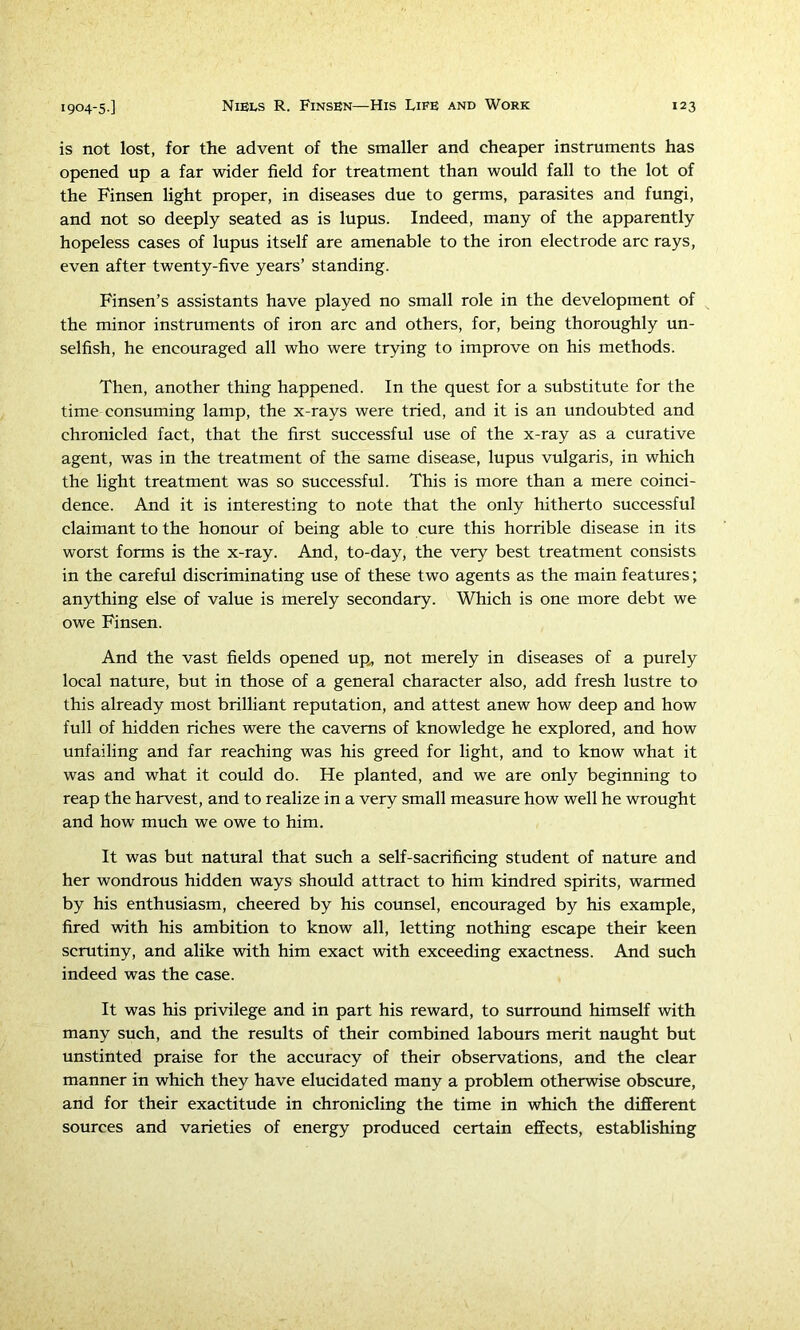 is not lost, for the advent of the smaller and cheaper instruments has opened up a far wider field for treatment than would fall to the lot of the Finsen light proper, in diseases due to germs, parasites and fungi, and not so deeply seated as is lupus. Indeed, many of the apparently hopeless cases of lupus itself are amenable to the iron electrode arc rays, even after twenty-five years’ standing. Finsen’s assistants have played no small role in the development of the minor instruments of iron arc and others, for, being thoroughly un- selfish, he encouraged all who were trying to improve on his methods. Then, another thing happened. In the quest for a substitute for the time consuming lamp, the x-rays were tried, and it is an undoubted and chronicled fact, that the first successful use of the x-ray as a curative agent, was in the treatment of the same disease, lupus vulgaris, in which the light treatment was so successful. This is more than a mere coinci- dence. And it is interesting to note that the only hitherto successful claimant to the honour of being able to cure this horrible disease in its worst forms is the x-ray. And, to-day, the very best treatment consists in the careful discriminating use of these two agents as the main features; anything else of value is merely secondary. Which is one more debt we owe Finsen. And the vast fields opened up^ not merely in diseases of a purely local nature, but in those of a general character also, add fresh lustre to this already most brilliant reputation, and attest anew how deep and how full of hidden riches were the caverns of knowledge he explored, and how unfailing and far reaching was his greed for light, and to know what it was and what it could do. He planted, and we are only beginning to reap the harvest, and to realize in a very small measure how well he wrought and how much we owe to him. It was but natural that such a self-sacrificing student of nature and her wondrous hidden ways should attract to him kindred spirits, warmed by his enthusiasm, cheered by his counsel, encouraged by his example, fired with his ambition to know all, letting nothing escape their keen scrutiny, and alike with him exact with exceeding exactness. And such indeed was the case. It was his privilege and in part his reward, to surround himself with many such, and the results of their combined labours merit naught but unstinted praise for the accuracy of their observations, and the clear manner in which they have elucidated many a problem otherwise obscure, and for their exactitude in chronicling the time in which the different sources and varieties of energy produced certain effects, establishing