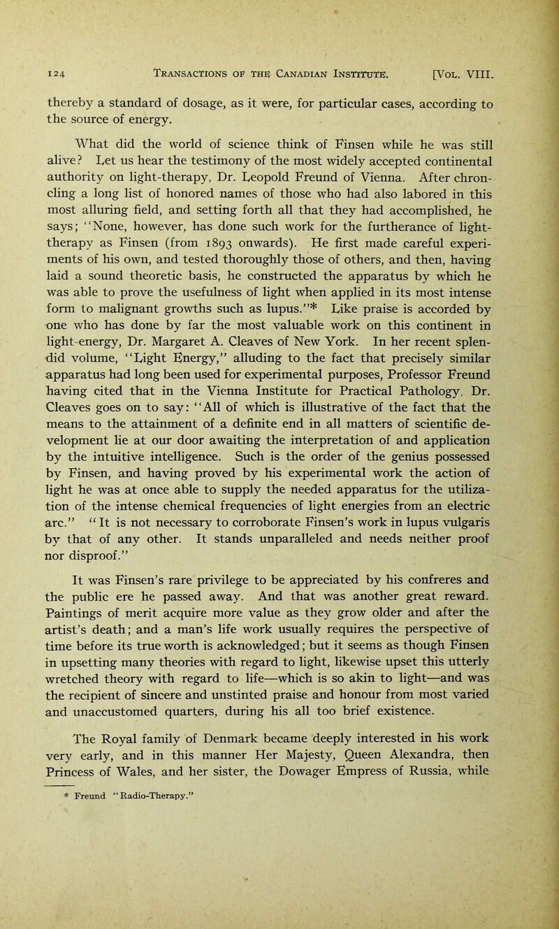thereby a standard of dosage, as it were, for particular cases, according to the source of energy. What did the world of science think of Finsen while he was still alive ? Let us hear the testimony of the most widely accepted continental authority on light-therapy, Dr. Leopold Freund of Vienna. After chron- cling a long list of honored names of those who had also labored in this most alluring field, and setting forth all that they had accomplished, he says; “None, however, has done such work for the furtherance of light- therapy as Finsen (from 1893 onwards). He first made careful experi- ments of his own, and tested thoroughly those of others, and then, having laid a sound theoretic basis, he constructed the apparatus by which he was able to prove the usefulness of light when applied in its most intense form to malignant growths such as lupus.”* Like praise is accorded by one who has done by far the most valuable work on this continent in light-energy, Dr. Margaret A. Cleaves of New York. In her recent splen- did volume, “Light Energy,” alluding to the fact that precisely similar apparatus had long been used for experimental purposes. Professor Freund having cited that in the Vienna Institute for Practical Pathology, Dr. Cleaves goes on to say: “All of which is illustrative of the fact that the means to the attainment of a definite end in all matters of scientific de- velopment lie at our door awaiting the interpretation of and application by the intuitive intelligence. Such is the order of the genius possessed by Finsen, and having proved by his experimental work the action of light he was at once able to supply the needed apparatus for the utiliza- tion of the intense chemical frequencies of light energies from an electric arc.” “ It is not necessary to corroborate Finsen’s work in lupus vulgaris by that of any other. It stands unparalleled and needs neither proof nor disproof.” It was Finsen’s rare privilege to be appreciated by his confreres and the public ere he passed away. And that was another great reward. Paintings of merit acquire more value as they grow older and after the artist’s death; and a man’s life work usually requires the perspective of time before its true worth is acknowledged; but it seems as though Finsen in upsetting many theories with regard to light, likewise upset this utterly wretched theory with regard to life—which is so akin to light—and was the recipient of sincere and unstinted praise and honour from most varied and unaccustomed quarters, during his all too brief existence. The Royal family of Denmark became deeply interested in his work very early, and in this manner Her Majesty, Queen Alexandra, then Princess of Wales, and her sister, the Dowager Empress of Russia, while