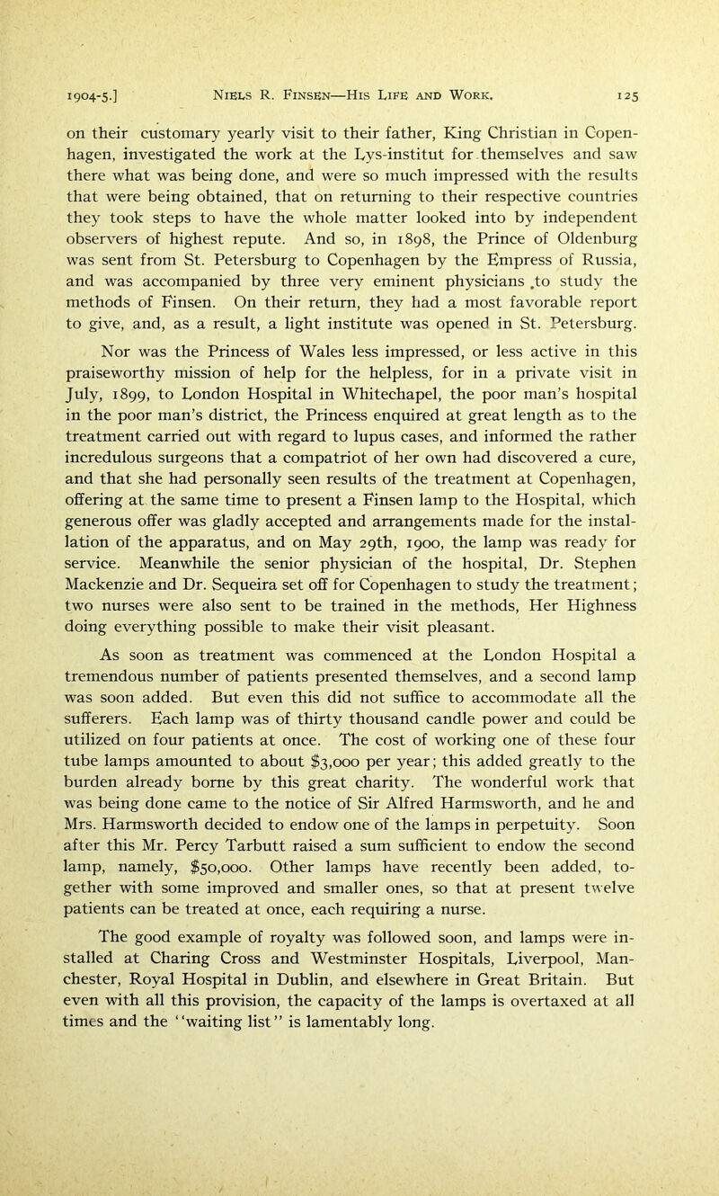 on their customary yearly visit to their father, King Christian in Copen- hagen, investigated the work at the Lys-institut for themselves and saw there what was being done, and were so much impressed with the results that were being obtained, that on returning to their respective countries they took steps to have the whole matter looked into by independent observers of highest repute. And so, in 1898, the Prince of Oldenburg was sent from St. Petersburg to Copenhagen by the Empress of Russia, and was accompanied by three very eminent physicians .to study the methods of Finsen. On their return, they had a most favorable report to give, and, as a result, a light institute was opened in St. Petersburg. Nor was the Princess of Wales less impressed, or less active in this praiseworthy mission of help for the helpless, for in a private visit in July, 1899, to London Hospital in Whitechapel, the poor man’s hospital in the poor man’s district, the Princess enquired at great length as to the treatment carried out with regard to lupus cases, and informed the rather incredulous surgeons that a compatriot of her own had discovered a cure, and that she had personally seen results of the treatment at Copenhagen, offering at the same time to present a Finsen lamp to the Hospital, which generous offer was gladly accepted and arrangements made for the instal- lation of the apparatus, and on May 29th, 1900, the lamp was ready for service. Meanwhile the senior physician of the hospital. Dr. Stephen Mackenzie and Dr. Sequeira set off for Copenhagen to study the treatment; two nurses were also sent to be trained in the methods. Her Highness doing everything possible to make their visit pleasant. As soon as treatment was commenced at the London Hospital a tremendous number of patients presented themselves, and a second lamp was soon added. But even this did not suffice to accommodate all the sufferers. Each lamp was of thirty thousand candle power and could be utilized on four patients at once. The cost of working one of these four tube lamps amounted to about $3,000 per year; this added greatly to the burden already borne by this great charity. The wonderful work that was being done came to the notice of Sir Alfred Harmsworth, and he and Mrs. Harmsworth decided to endow one of the lamps in perpetuity. Soon after this Mr. Percy Tarbutt raised a sum sufficient to endow the second lamp, namely, $50,000. Other lamps have recently been added, to- gether with some improved and smaller ones, so that at present twelve patients can be treated at once, each requiring a nurse. The good example of royalty was followed soon, and lamps were in- stalled at Charing Cross and Westminster Hospitals, Liverpool, Man- chester, Royal Hospital in Dublin, and elsewhere in Great Britain. But even with all this provision, the capacity of the lamps is overtaxed at all times and the “waiting list” is lamentably long.