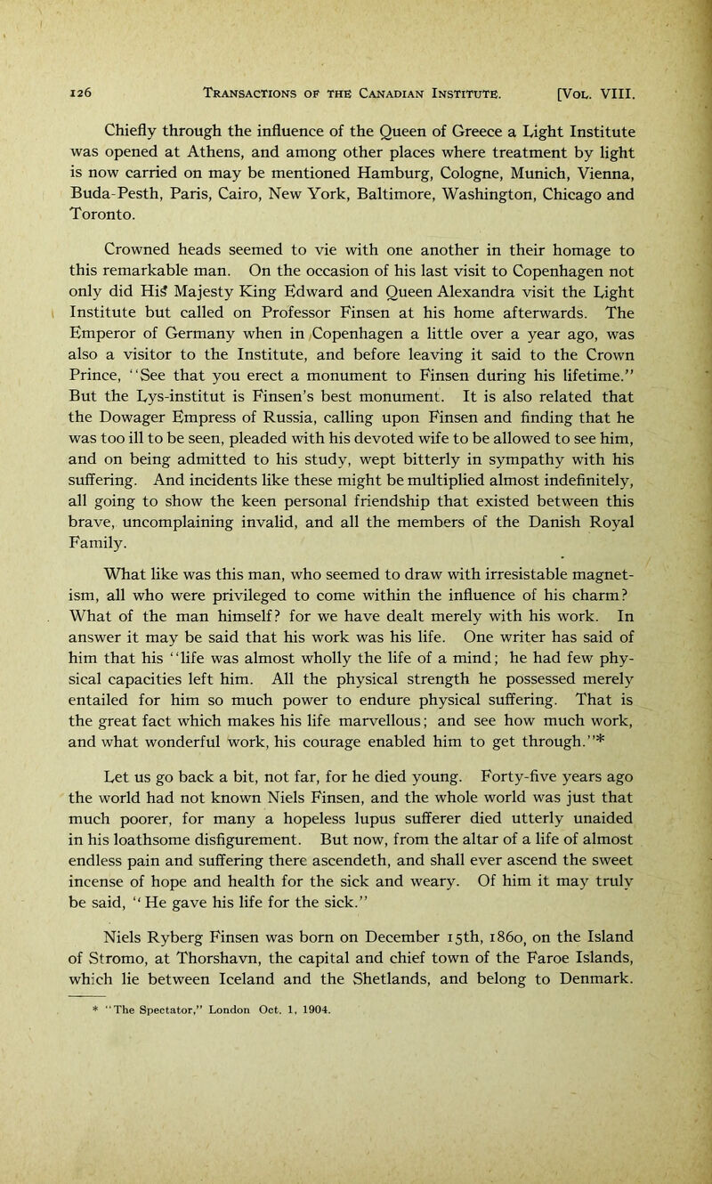 Chiefly through the influence of the Queen of Greece a Light Institute was opened at Athens, and among other places where treatment by light is now carried on may be mentioned Hamburg, Cologne, Munich, Vienna, Buda-Pesth, Paris, Cairo, New York, Baltimore, Washington, Chicago and Toronto. Crowned heads seemed to vie with one another in their homage to this remarkable man. On the occasion of his last visit to Copenhagen not only did Hi? Majesty King Edward and Queen Alexandra visit the Light Institute but called on Professor Finsen at his home afterwards. The Emperor of Germany when in Copenhagen a little over a year ago, was also a visitor to the Institute, and before leaving it said to the Crown Prince, “See that you erect a monument to Finsen during his lifetime.” But the Lys-institut is Finsen’s best monument. It is also related that the Dowager Empress of Russia, calling upon Finsen and finding that he was too ill to be seen, pleaded with his devoted wife to be allowed to see him, and on being admitted to his study, wept bitterly in sympathy with his suffering. And incidents like these might be multiplied almost indefinitely, all going to show the keen personal friendship that existed between this brave, uncomplaining invalid, and all the members of the Danish Royal Family. What like was this man, who seemed to draw with irresistable magnet- ism, all who were privileged to come within the influence of his charm? What of the man himself? for we have dealt merely with his work. In answer it may be said that his work was his life. One writer has said of him that his “life was almost wholly the life of a mind; he had few phy- sical capacities left him. All the physical strength he possessed merely entailed for him so much power to endure physical suffering. That is the great fact which makes his life marvellous; and see how much work, and what wonderful work, his courage enabled him to get through.”* Let us go back a bit, not far, for he died young. Forty-five years ago the world had not known Niels Finsen, and the whole world was just that much poorer, for many a hopeless lupus sufferer died utterly unaided in his loathsome disfigurement. But now, from the altar of a life of almost endless pain and suffering there ascendeth, and shall ever ascend the sweet incense of hope and health for the sick and weary. Of him it may truly be said, ‘‘ He gave his life for the sick.” Niels Ryberg Finsen was born on December 15th, i860, on the Island of Stromo, at Thorshavn, the capital and chief town of the Faroe Islands, which lie between Iceland and the Shetlands, and belong to Denmark. * The Spectator,” London Oct. 1, 1904.