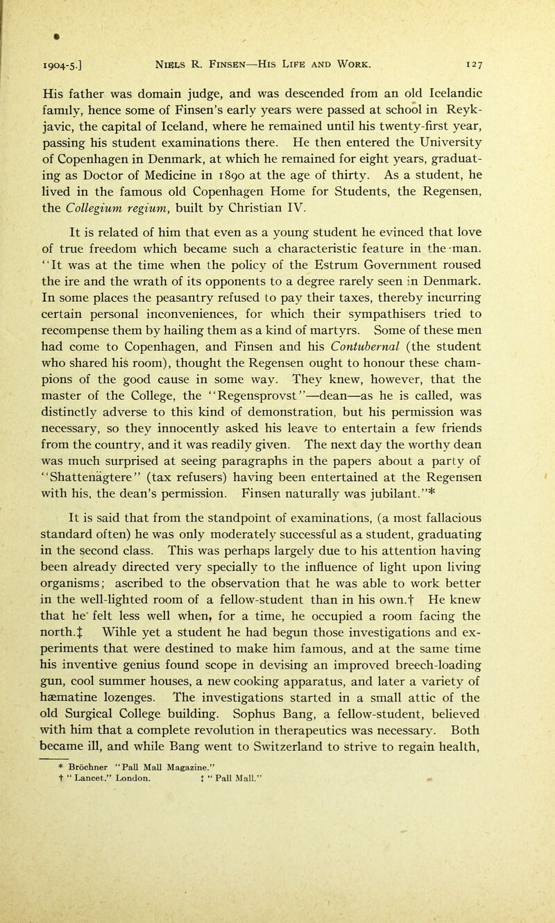 His father was domain judge, and was descended from an old Icelandic family, hence some of Finsen’s early years were passed at school in Reyk- javic, the capital of Iceland, where he remained until his twenty-first year, passing his student examinations there. He then entered the University of Copenhagen in Denmark, at which he remained for eight years, graduat- ing as Doctor of Medicine in 1890 at the age of thirty. As a student, he lived in the famous old Copenhagen Home for Students, the Regensen, the Collegium regium, built by Christian IV. It is related of him that even as a young student he evinced that love of true freedom which became such a characteristic feature in the-man. “It was at the time when the policy of the Estrum Government roused the ire and the wrath of its opponents to a degree rarely seen in Denmark. In some places the peasantry refused to pay their taxes, thereby incurring certain personal inconveniences, for which their sympathisers tried to recompense them by hailing them as a kind of martyrs. Some of these men had come to Copenhagen, and Finsen and his Contubernal (the student who shared his room), thought the Regensen ought to honour these cham- pions of the good cause in some way. They knew, however, that the master of the College, the “ Regensprovst ”—dean—as he is called, was distinctly adverse to this kind of demonstration, but his permission was necessary, so they innocently asked his leave to entertain a few friends from the country, and it was readily given. The next day the worthy dean was much surprised at seeing paragraphs in the papers about a party of “ Shattenagtere ” (tax refusers) having been entertained at the Regensen with his, the dean’s permission. Finsen naturally was jubilant.”* It is said that from the standpoint of examinations, (a most fallacious standard often) he was only moderately successful as a student, graduating in the second class. This was perhaps largely due to his attention having been already directed very specially to the influence of light upon living organisms; ascribed to the observation that he was able to work better in the well-lighted room of a fellow-student than in his own.t He knew that he' felt less well when, for a time, he occupied a room facing the north. J Wihle yet a student he had begun those investigations and ex- periments that were destined to make him famous, and at the same time his inventive genius found scope in devising an improved breech-loading gun, cool summer houses, a new cooking apparatus, and later a variety of haematine lozenges. The investigations started in a small attic of the old Surgical College building. Sophus Bang, a fellow-student, believed with him that a complete revolution in therapeutics was necessary. Both became ill, and while Bang went to Switzerland to strive to regain health. * Brochner “Pall Mall Magazine.” ■f “ Lancet,” London. 1 “ Pall Mall.”