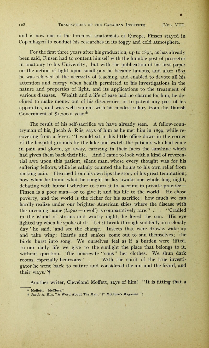 and is now one of the foremost anatomists of Europe, Finsen stayed in Copenhagen to conduct his researches in its foggy and cold atmosphere. For the first three years after his graduation, up to 1893, ^.s has already been said, Finsen had to content himself with the humble post of prosector in anatomy to his University; but with the publication of his first paper on the action of light upon small-pox he became famous, and after 1893 he was relieved of the necessity of teaching, and enabled to devote all his attention and energy when health permitted to his investigations in the nature and properties of light, and its applications to the treatment of various diseases. Wealth and a life of ease had no charms for him, he de- clined to make money out of his discoveries, or to patent any part of his apparatus, and was well-content with his modest salary from the Danish Government of $1,200 a year.* The result of his self-sacrifice we have already seen. A fellow-coun- tryman of his, Jacob A. Riis, says of him as he met him in 1899, while re- covering from a fever: “I would sit in his little office down in the corner of the hospital grounds by the lake and watch the patients who had come in pain and gloom, go away, carrying in their faces the sunshine which had given them back their life. And I came to look with a kind of reveren- tial awe upon this patient, silent man, whose every thought was for his suffering fellows, while he calmly counted the hours to his own relief from racking pain. I learned from his own lips the story of his great temptation; how when he found what he sought he lay awake one whole long night, debating with himself whether to turn it to account in private practice— Finsen is a poor man—or to give it and his life to the world. He chose poverty, and the world is the richer for his sacrifice; how much we can hardly realize under our brighter American skies, where the disease with the ravening name —a wolf) is comparatively rare.” . . “Cradled in the island of storms and wintry night, he loved the sun. His eye lighted up when he spoke of it: ‘Let it break through suddenly on a cloudy day.’ he said, ‘and see the change. Insects that were drowsy wake up and take wing; lizards and snakes come out to sun themselves; the birds burst into song. We ourselves feel as if a burden were lifted. In our daily life we give to the sunlight the place that belongs to it, without question. The housewife “suns” her clothes. We shun dark rooms, especially bedrooms.’ . . With the spirit of the true investi- gator he went back to nature and considered the ant and the lizard, and their ways.”t Another writer, Cleveland Moffett, says of him! “It is fitting that a * Moffett. “McClure.” t Jacob A. Riis, “A Word About The Man,” (“ McClure’s Magazine ”)