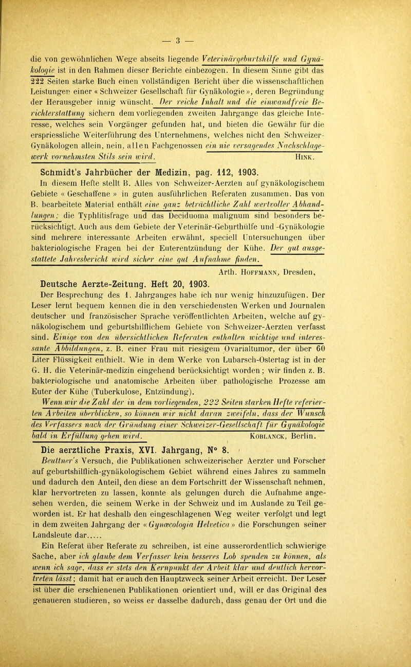 die von gewöhnlichen Wege abseits liegende Veterwävfifiburtshilfe und Gijnä- kolofjie ist in den Rahmen dieser Berichte einbezogen. In diesem Sinne gibt das 222 Seiten starke Buch einen vollständigen Bericht über die wissenschaftlichen Leistungen einer « Schweizer Gesellschaft für Gynäkologie w, deren Begründung der Herausgeber innig wünscht. Ger reiche Inhalt und die einwandfreie Be- richterstattung sichern dem vorliegenden zweiten Jahrgange das gleiche Inte- resse, welches sein Vorgänger gefunden hat, und bieten die Gewähr für die erspriessliche Weiterführung des Unternehmens, welches nicht den Schweizer- Gynäkologen allein, nein, allen Fachgenossen ein nie tiersagendes Nachschlage- werk vornehmsten Stils sein wird. Hink. Schmidt’s Jahrbücher der Medizin, pag. 112, 1903. In diesem Hefte stellt B. Alles von Schweizer-Aerzten auf gynäkologischem Gebiete « Geschaffene » in guten ausführlichen Referaten zusammen. Das von B. bearbeitete Material enthält eine ganz beträchtliche Zahl wertvoller Abhand- lungen; die Typhlitisfrage und das Deciduoma malignum sind besonders be- rücksichtigt. Auch aus dem Gebiete der Veterinär-Geburthidfe und-Gynäkologie sind mehrere interessante Arbeiten erwähnt, speciell Untersuchungen über bakteriologische Fragen bei der Euterentzündung der Kühe. Der gut ausge- stattete Jahresbericht loird sicher eine gut Aufnahme finden. Arth. Hoffmann, Dresden, Deutsche Aerzte-Zeitung. Heft 20, 1903. Der Besprechung des 1. Jahrganges habe ich nur wenig hinzuzufügen. Der Leser lernt bequem kennen die in den verschiedensten Werken und Journalen deutscher und französischer Sprache veröffentlichten Arbeiten, welche auf gy- näkologischem und geburtshilflichem Gebiete von Schweizer-Aerzten verfasst sind. Einige von den übersichtlichen Referaten enthalten wichtige und interes- sante A bbildungen, z. B. einer Frau mit riesigem Ovarialtumor, der über 60 Liter Flüssigkeit enthielt. Wie in dem Werke von Lubarsch-Ostertag ist in der G. H. die Veterinär-medizin eingehend berücksichtigt worden; wir finden z. B. bakteriologische und anatomische Arbeiten über pathologische Prozesse am Euter der Kühe (Tuberkulose, Entzündung). Wenn wir die Zahl der in dem vorliegenden, 222 Seiten starken Hefte referier- ten Arbeiten überblicken, so können wir nicht daran zweifeln, dass der Wimsch des Verfassers nach der Gründung einer Schweizer-Gesellschaft für Ggnäkologie bald in Erfüllung gehen wird. Koblanck, Berlin. Die aerztliche Praxis, XVI. Jahrgang, N° 8. Beuttner’s Versuch, die Publikationen schweizerischer Aerzter und Forscher auf geburtshiltlich-gynäkologischem Gebiet während eines Jahres zu sammeln und dadurch den Anteil, den diese an dem Fortschritt der Wissenschaft nehmen, klar hervortreten zu lassen, konnte als gelungen durch die Aufnahme ange- sehen werden, die seinem Werke in der Schweiz und im Auslande zu Teil ge- worden ist. Er hat deshalb den eingeschlagenen Weg weiter verfolgt und legt in dem zweiten Jahrgang der «.Ggncecologia Helvetica n die Forschungen seiner Landsleute dar Ein Referat über Referate zu schreiben, ist eine ausserordentlich schwierige Sache, aber ich glaube dem Verfasser kein besseres Lob spenden zu können, als wenn ich sage, dass er stets den Kernpunkt der Arbeit klar und deutlich hervor- treten lässt; damit hat er auch den Hauptzweck seiner Arbeit erreicht. Der Leser ist über die erschienenen Publikationen orientiert und, will er das Original des genaueren studieren, so weiss er dasselbe dadurch, dass genau der Ort und die