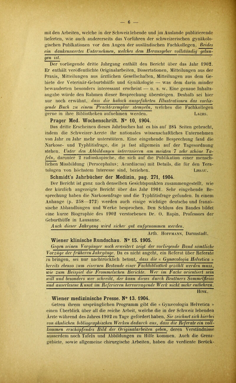 mit den Arbeiten, welche in der Schweiz lebende und im Auslande publizierende lieferten, wie auch andererseits das Vorführen der schweizerischen gynäkolo- gischen Publkationen vor den Augen der ausländischen Fachkollegen. Beides ein dankensivertes Unternehmen^ welches dem Herausgeber vollständig gelun- gen ist. Der vorliegende dritte Jahrgang enthält den Bericht über das Jahr 1902. Er enthält veröffentlichte Originalarbeiten, Dissertationen, Mitteilungen aus der Praxis, Mitteilungen aus ärztlichen Gesellschaften, Mitteilungen aus dem Ge- biete der Veterinär-Geburtshülfe und Gynäkologie — was dem darin minder bewanderten besonders interessant erscheint — u. s. w. Eine genaue Inhalts- angabe würde den Rahmen dieser Besprechung übersteigen. Deshalb sei hier nur noch erwähnt, dass die hübsch ausgeführten Illustrationen das vorlie- gende Buch zu einem Prachtexemplar stempeln, welches die Fachkollegen gerne in ihre Bibliotheken aufnehmen werden. Lachs. Prager Med. Wochenschrift. N“ 10, 1904. Das dritte Erscheinen dieses Jahrbuches hat es bis auf 284 Seiten gebracht, indem die Schweizer-Aerzte ihr nationales wissenscbaftliches Unternehmen von Jahr zu Jahr mehr unterstützen. Eine eingehende Besprechung fand die Narkose- und Typhlitisfrage, die ja fast allgemein auf der Tagesordnung stehen. Unter den Abbildungen interessieren am meisten 7 sehr schöne Ta- feln, darunter 2 radioskopische, die sich auf die Publikation einer mensch- lichen Missbildung (Peracephalus: Acardiacus) mit Details, die für den Tera- tologen von höchstem Interesse sind, beziehen. Bissau. Schmidt’s Jahrbücher der Medizin, pag. 271, 1904. Der Bericht ist ganz nach denselben Gesichtspunkten zusammengestellt, wie der kürzlich angezeigte Bericht über das Jahr 1901. Sehr eingehende Be- sprechung haben die Narkosenfrage und die Typhlitisfrage gefunden. In einem Anhänge (p. 258—272) werden auch einige wichtige deutsche und franzö- sische Abhandlungen und Werke besprochen. Den Schluss des Bandes bildet eine kurze Biographie des 1902 verstorbenen Dr. 0. Rapin, Professors der Geburthülfe in Lausanne. Auch dieser Jahrgang wird sicher gut auf genommen werden. Arth. Hoff-mann, Darmstadt. Wiener klinische Rundschau. N 15. 1905. Gegen seinen Vorgänger noch erweitert zeigt der vorliegende Band sämtliche Vorzüge der früheren Jahrgänge. Da es nicht angeht, ein Referat über Referate zu bringen, sei nur nachtrücklich betont, dass die « Ggnoecologia Helvetica » bereits ebenso zum, eisernen Bestände einer Fachbibliothek gezählt werden muss, wie zum Beispiel die Frommelschen Berichte. Wer im Fache orientiert sein will und besonders wer schreibt, der kann dieses durch Beuttners Sammelfleiss und auserlesene Kunst im Beferieren heniorragende Werk nicht mehr entbehren. Hink. Wiener medizinische Presse. N° 13. 1904. Getreu ihrem ursprünglichen Programm gibt die « Gynmcologia Helvetica » einen Überblick über all die reiche Arbeit, welche die in der Schweiz lebenden Ärzte während des Jahres 1902 zu Tage gefördert haben. Sie zeichnet sich hierbei von ähnlichen bibliographischen Werken dadurch aus, dass die Beferate ein voll- kommen erschöpfendes Bild der Originalarbeiten geben, deren Verständnisse ausserdem noch Tafeln und Abbildungen zu Hilfe kommen. Auch die Grenz- gebiete, sowie allgemeine chirurgische Arbeiten, haben die verdiente Berück-
