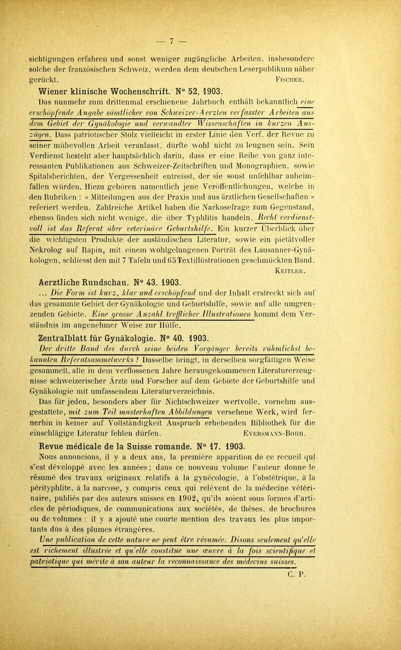 sichtigiingen erfahren und sonst weniger zugängliche Arl)eiten. insbesondere solche der französischen Schweiz, werden dem deutschen Leserpublikum näher gerückt. Fischer. Wiener klinische Wochenschrift. N° 52, 1903. Das nunmehr zum drittenmal erschienene Jahrbuch enthält bekanntlich einf erschöjjfende Anfjabe sämtlicher von Schweizer-Aerzteu verfasster Arbeiten aus dem Gebiet der Gunäkologie und verwandter Wissenschaften in kurzen Aus- züc/en. Dass patriotischer Stolz vielleicht in erster Linie den Verf. der Revue zu seiner mühevollen Arbeit veranlasst, dürfte wohl nicht zu leugnen sein. Sein Verdienst besteht aber hauptsächlich darin, dass er eine Reihe von ganz inte- ressanten Publikationen aus Schweizer-Zeitschriften und Monographien, sowie Spitalsberichten, der Vergessenheit entreisst, der sie sonst unfehlbar anheim- fallen würden. Hiezu gehören namentlich jene Veröffentlichungen, welche in den Rubriken : « Mitteilungen aus der Praxis und aus ärztlichen Gesellschaften » referiert werden. Zahlreiche Artikel haben die Narkosefrage zum Gegenstand, ebenso finden sich nicht wenige, die über Typhlitis handeln. Recht verdienst- voll ist das Referat über veterinäre Geburtshilfe. Ein kurzer Überblick über die wichtigsten Produkte der ausländischen Literatur, sowie ein pietätvoller Nekrolog auf Rapin, mit einem wohlgelungenen Porträt des Lausanner-Gynä- kologen, schliesst den mit 7 Tafeln und üoTexlillüstrationen geschmückten Band. Keitler. Aerztliche Rundschau. N° 43. 1903. ... Die Form ist kurz, klar und erschöpfend und der Inhalt erstreckt sich auf das gesammte Gebiet der Gynäkologie und Geburtshilfe, sowie auf alle umgren- zenden Gebiete. Eine prosse Anzahl trefflicher Illustrationen kommt dem Ver- ständnis im angenehmer Weise zur Hülfe. Zentralblatt für Gynäkologie. N 40. 1903. Der dritte Rand des durch, seine beiden Vorqänper bereits rühmlichst be- kannten Referatsammelwerks t Dasselbe bringt, in derselben sorgfältigen Weise gesammelt, alle in dem vertlossenen Jahre herausgekommenen Literaturerzeug- nisse schweizerischer Ärzte und Forscher auf dem Gebiete der Geburtshilfe und Gynäkologie mit umfassendem Literaturverzeichnis. Das für jeden, besonders aber für Nichtschweizer wertvolle, vornehm aus- gestattete, mit zum Teil musterhaften Abbildiinejen versehene Werk, wird fer- nerhin in keiner auf Vollständigkeit Anspruch erhebenden Bibliothek für die einschlägige Literatur fehlen dürfen. EvERSMANX-Bonn. Revue medicale de la Suisse romande. N® 17. 1903. Nous annoncions, il y a deux ans, la premiere apparition de ce recueil qul s’est developpe avec les annees; dans ce nouveau volume l’auteur donne le resume des travaux originaux relatifs ä la gynecologie, ä l’obstetrique, ä la perityphlite, ä la narcose, y compris ceux qui relevent de la medecine vetöri- naire, publies par des auteurs suisses en 1902, qu’ils soient sous formes d’arti- cles de periodiques, de Communications aux societes, de theses, de brochures ou de volumes ; il y a ajoute une courte mention des travaux les plus impor- tants düs ä des plumes etrangeres. Une publication de cette nature ne peut etre resumee. Disons seulement qu’elle est richement illustree et quelle constitue une ceuvre ä la fois scientifique et patriotique qui merite ä son auteur la reconnaissance des medecins suisses. C. P.