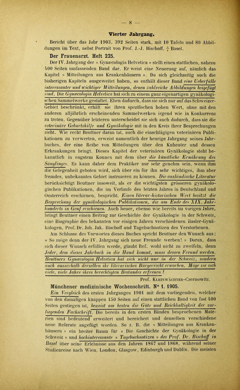 Vierter Jahrgang. Bericht über das Jahr 1903. 392 Seilen stark, mit 10 Tafeln und 80 Abbil- dungen im Text, nebst Portrait von Prof. J.-J. BischolT, f Basel. Der Frauenarzt. Heft 225. Der IV. Jahrgang der « Gynsecologia Helvetica » stellt einen stattlichen, nahezu 400 Seiten umfassenden Band dar. Er weist eine Neuerung auf, nämlich das Kapitel « Mitteilungen aus Krankenhäusern ». Da sich gleichzeitig auch die bisherigen Kapiteln ausgeweitet haben, so enthält dieser Band eine Ueberfülle interessanter und wichtiger Mitteilungen, denen zahlreiche Abbildungen beigefugt sind. Die Ggnwcologia Helvetica hat sich zu einem ganz eigenartigen gynäkologi- schen Sammelwerke gestaltet. Eben dadurch, dass sie sich nur auf das Schweizer- Gebiet beschränkt, erhält sie ihren speziQschen hohen Wert, ohne mit den anderen alljährlich erscheinenden Sammelwerken irgend wie in Konkurrenz zu treten. Gegenüber letzteren unterscheidet sie sich auch dadurch, dass sie die veterinäre Geburtshilfe und Gguäkologie mit in den Kreis ihrer Besprechungen zieht. Wie recht Beuttner daran tat, auch die einschlägigen veterinären Publi- kationen zu verwerten, erweist namentlich der heurige Jahrgang seines Jahr- buches, der eine Reihe von Mitteilungen über den Kuheuter und dessen Erkrankungen bringt. Dieses Kapitel der veterinären Gynäkologie steht be- kanntlich in engstem Konnex mit dem über die künstliche Ernährung des Säuglinges. Es kann daher dem Praktiker nur sehr genehm sein, wenn ihm die Gelegenheit geboten wird, sich über ein für ihn sehr wichtiges, ihm aber fremdes, unbekanntes Gebiet instruieren zu können. Die ausländische Literatur berücksichtigt Beuttner insoweit, als er die wichtigsten grösseren gynäkolo- gischen Publikationen, die im Verlaufe des letzten Jahres in Deutschland und Oesterreich erschienen, bespricht. Einen literar-historischen Wert besitzt die Besprechung der ggnäknlogischen Publikationen, die am Ende des XIX. Jahr- hunderts in Genf erschienen. Auch heuer, ebenso wie bereits im vorigen Jahre, bringt Beuttner einen Beitrag zur Geschichte der Gynäkologie in der Schweiz, eine Biographie des bekannten vor einigen Jahren verschiedenen Basler-Gynä- kologen, Prof. Dr. Joh. Jak. Bischoff und Tagebuchnotizen des Verstorbenen. Am Schlüsse des Vorw'ortes dieses Buches spricht Beuttner den Wunsch aus: « So möge denn der IV. Jahrgang sich neue Freunde werben! » Daran, dass sich dieser Wunsch erfüllen werde, glaubt Bef. wohl nicht zu zweifeln, denn Jeder, dem dieses Jahrbuch in die Hand kommt, muss dessen Freund werden. Beuttners Ggncecologia Helvetica hat sich nicht nur in der Schiveiz, sondern auch ausserhalb derselben ihr literarisches Bürgerrecht ertvorben. Möge sie steh viele, viele Jahre ihres berechtigten Bestandes erfreuen I Prof. KLEiNWÄCHTER-Czernowitz. Münchener medizinische Wochenschrift. N° 1. 1905. Ein Vergleich des ersten Jahrganges 1901 mit dem vorliegenden, welcher von den damaligen knappen 150 Seiten auf einen stattlichen Band von fast 400 Seiten gestiegen ist, beweist am besten die Güte und Beichhaltigkeit der vor- liegenden Fachschrift. Die bereits in den ersten Bänden besprochenen Mate- rien sind bedeutend erweitert und bereichert und denselben verschiedene neue Referate angefügt worden. So z. B. die « Mitteilungen aus Kranken- häusern » ein breiter Raum für « Die Geschichte der Gynäkologie in der Schweiz » und hochinteressante « Tagebuchnotizen » des Prof. Dr. Bischoff in Basel über seine Erlebnisse aus den Jahren 1867 und 1868, während seiner Studienreise nach Wien, London, Glasgow, Edinburgh und Dublin. Die meisten